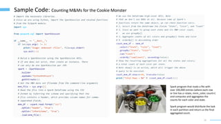 19
Sample Code: Counting M&Ms for the Cookie Monster
Spark program that reads a file with
over 100,000 entries (where each row
or line has a <state, mnm_color, count>)
and computes and aggregates the
counts for each color and state.
Spark program would distribute the task
in each partition and return us the final
aggregated count.
 