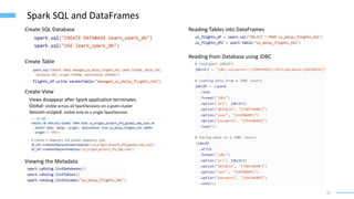 22
Spark SQL and DataFrames
Create SQL Database
Create Table
Create View
Views disappear after Spark application terminates
Global: visible across all SparkSessions on a given cluster
Session-scoped: visible only to a single SparkSession
Viewing the Metadata
Reading Tables into DataFrames
Reading from Database using JDBC
 