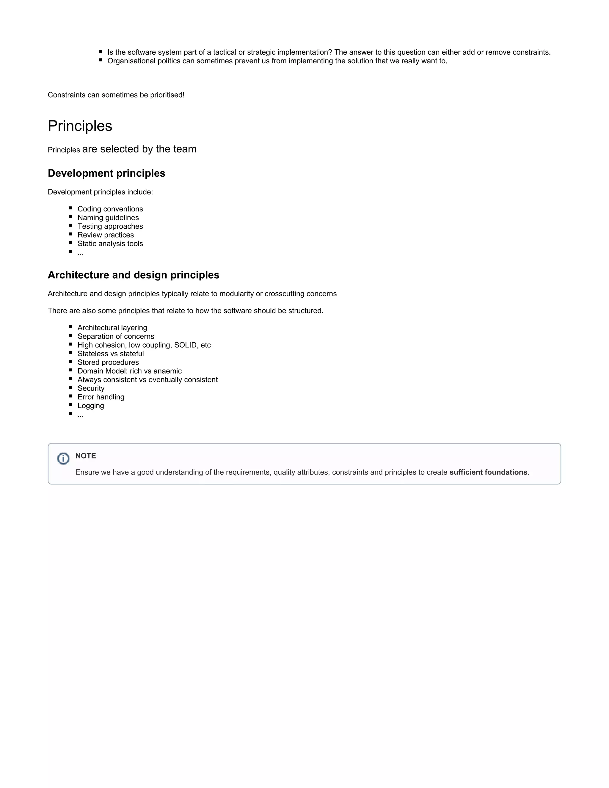 Is the software system part of a tactical or strategic implementation? The answer to this question can either add or remove constraints.
Organisational politics can sometimes prevent us from implementing the solution that we really want to.
Constraints can sometimes be prioritised!
Principles
Principles are selected by the team
Development principles
Development principles include:
Coding conventions
Naming guidelines
Testing approaches
Review practices
Static analysis tools
...
Architecture and design principles
Architecture and design principles typically relate to modularity or crosscutting concerns
There are also some principles that relate to how the software should be structured.
Architectural layering
Separation of concerns
High cohesion, low coupling, SOLID, etc
Stateless vs stateful
Stored procedures
Domain Model: rich vs anaemic
Always consistent vs eventually consistent
Security
Error handling
Logging
...
NOTE
Ensure we have a good understanding of the requirements, quality attributes, constraints and principles to create sufficient foundations.
 