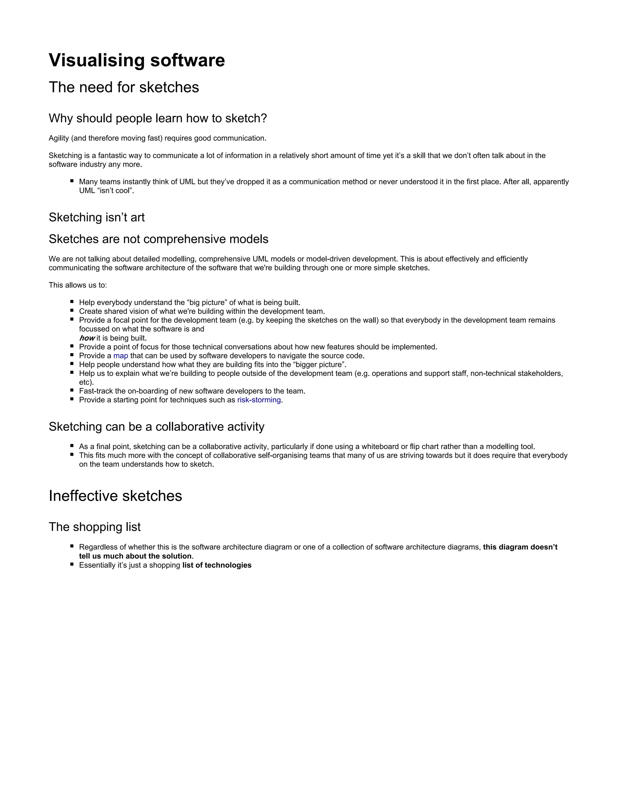 Visualising software
The need for sketches
Why should people learn how to sketch?
Agility (and therefore moving fast) requires good communication.
Sketching is a fantastic way to communicate a lot of information in a relatively short amount of time yet it’s a skill that we don’t often talk about in the
software industry any more.
Many teams instantly think of UML but they’ve dropped it as a communication method or never understood it in the first place. After all, apparently
UML “isn’t cool”.
Sketching isn’t art
Sketches are not comprehensive models
We are not talking about detailed modelling, comprehensive UML models or model-driven development. This is about effectively and efficiently
communicating the software architecture of the software that we're building through one or more simple sketches.
This allows us to:
Help everybody understand the “big picture” of what is being built.
Create shared vision of what we're building within the development team.
Provide a focal point for the development team (e.g. by keeping the sketches on the wall) so that everybody in the development team remains
focussed on what the software is and
how it is being built.
Provide a point of focus for those technical conversations about how new features should be implemented.
Provide a map that can be used by software developers to navigate the source code.
Help people understand how what they are building fits into the “bigger picture”.
Help us to explain what we’re building to people outside of the development team (e.g. operations and support staff, non-technical stakeholders,
etc).
Fast-track the on-boarding of new software developers to the team.
Provide a starting point for techniques such as risk-storming.
Sketching can be a collaborative activity
As a final point, sketching can be a collaborative activity, particularly if done using a whiteboard or flip chart rather than a modelling tool.
This fits much more with the concept of collaborative self-organising teams that many of us are striving towards but it does require that everybody
on the team understands how to sketch.
Ineffective sketches
The shopping list
Regardless of whether this is the software architecture diagram or one of a collection of software architecture diagrams, this diagram doesn’t
.tell us much about the solution
Essentially it’s just a shopping list of technologies
 