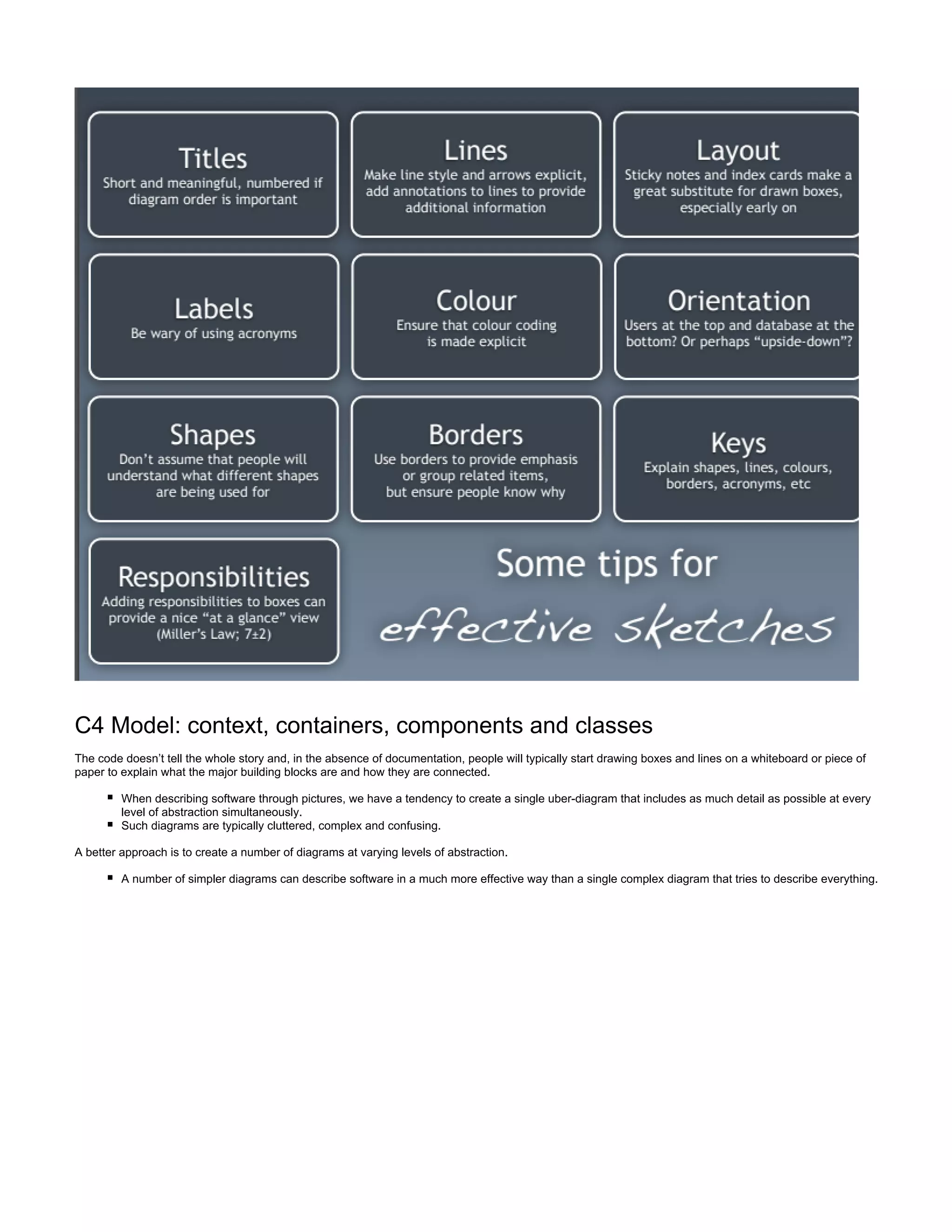 C4 Model: context, containers, components and classes
The code doesn’t tell the whole story and, in the absence of documentation, people will typically start drawing boxes and lines on a whiteboard or piece of
paper to explain what the major building blocks are and how they are connected.
When describing software through pictures, we have a tendency to create a single uber-diagram that includes as much detail as possible at every
level of abstraction simultaneously.
Such diagrams are typically cluttered, complex and confusing.
A better approach is to create a number of diagrams at varying levels of abstraction.
A number of simpler diagrams can describe software in a much more effective way than a single complex diagram that tries to describe everything.
 
