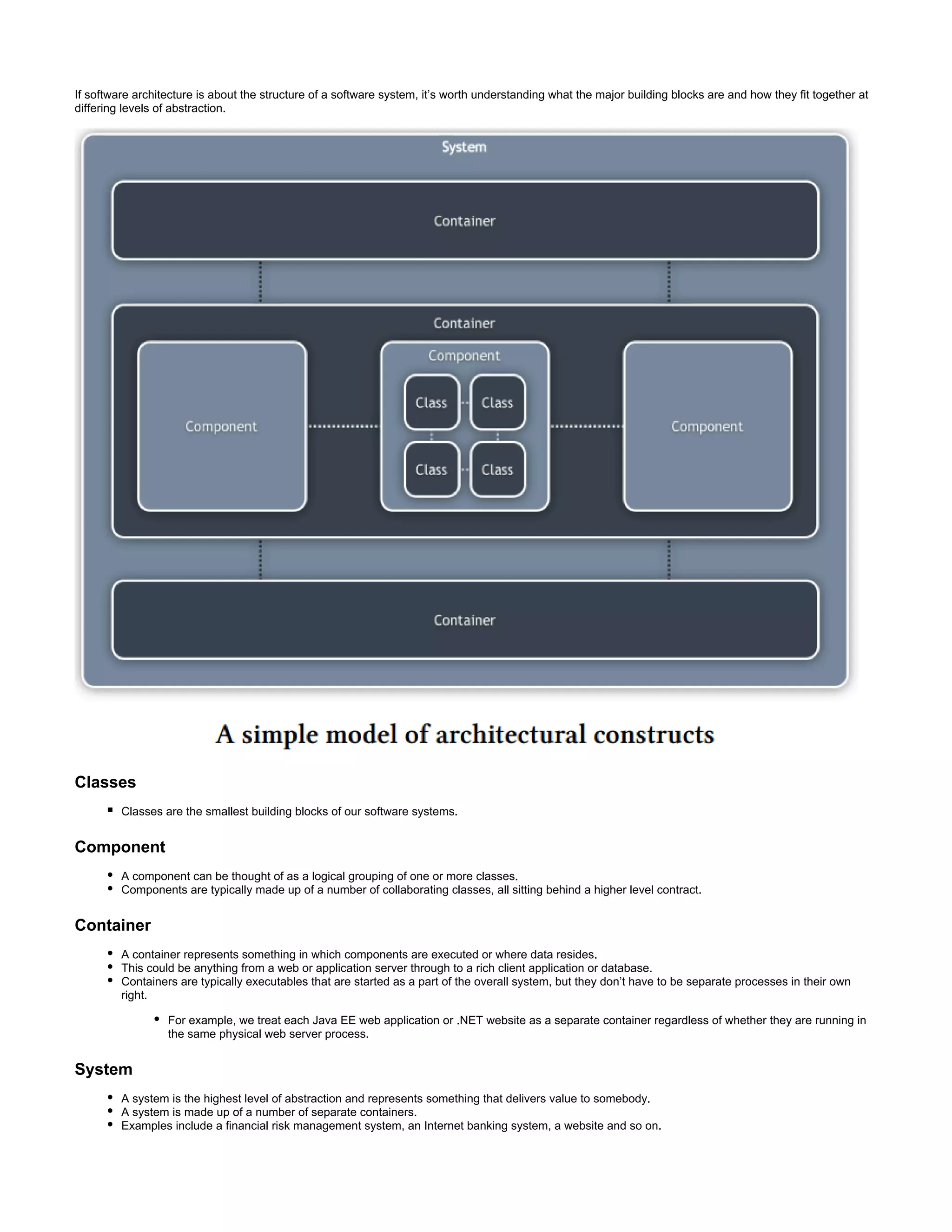 If software architecture is about the structure of a software system, it’s worth understanding what the major building blocks are and how they fit together at
differing levels of abstraction.
Classes
Classes are the smallest building blocks of our software systems.
Component
A component can be thought of as a logical grouping of one or more classes.
Components are typically made up of a number of collaborating classes, all sitting behind a higher level contract.
Container
A container represents something in which components are executed or where data resides.
This could be anything from a web or application server through to a rich client application or database.
Containers are typically executables that are started as a part of the overall system, but they don’t have to be separate processes in their own
right.
For example, we treat each Java EE web application or .NET website as a separate container regardless of whether they are running in
the same physical web server process.
System
A system is the highest level of abstraction and represents something that delivers value to somebody.
A system is made up of a number of separate containers.
Examples include a financial risk management system, an Internet banking system, a website and so on.
 