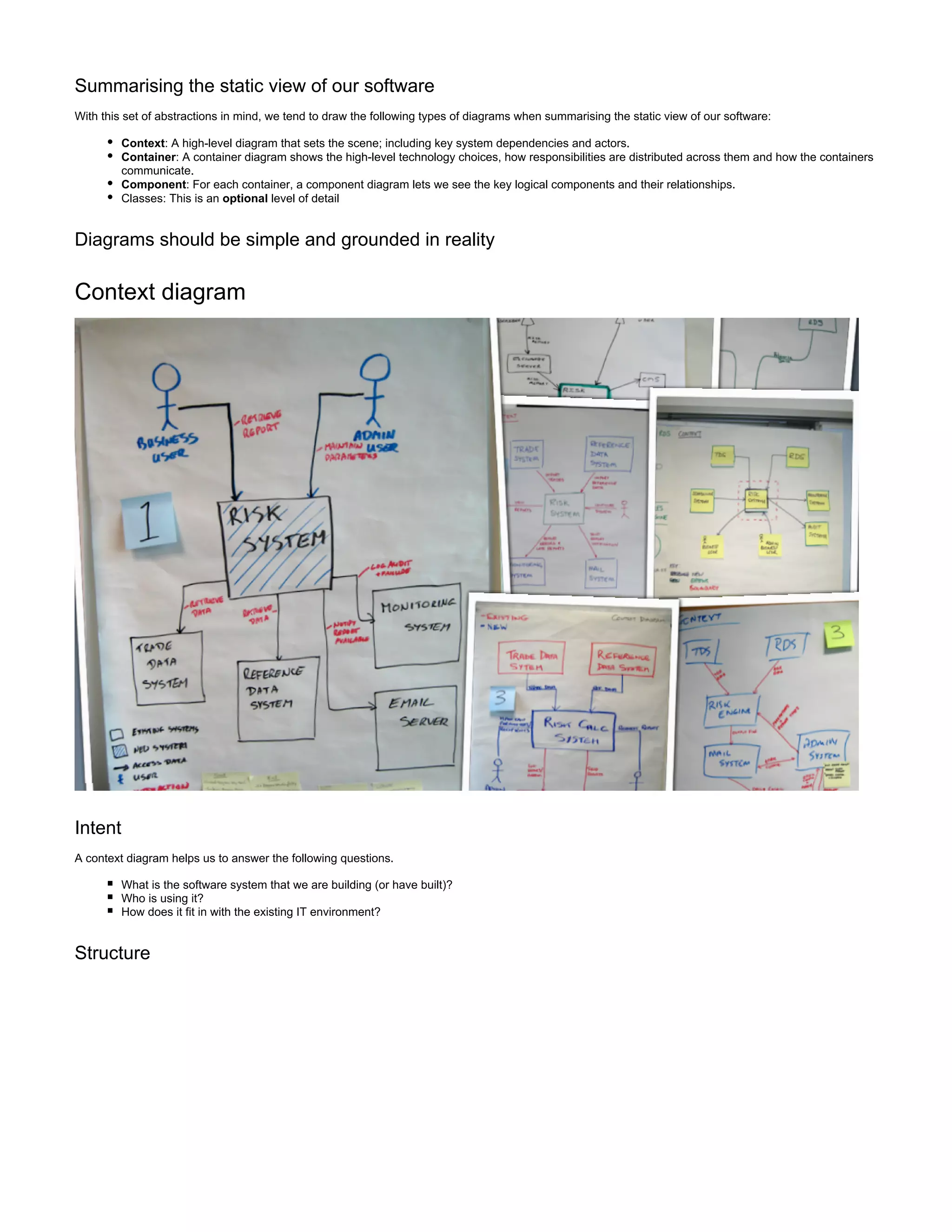 Summarising the static view of our software
With this set of abstractions in mind, we tend to draw the following types of diagrams when summarising the static view of our software:
Context: A high-level diagram that sets the scene; including key system dependencies and actors.
Container: A container diagram shows the high-level technology choices, how responsibilities are distributed across them and how the containers
communicate.
Component: For each container, a component diagram lets we see the key logical components and their relationships.
Classes: This is an optional level of detail
Diagrams should be simple and grounded in reality
Context diagram
Intent
A context diagram helps us to answer the following questions.
What is the software system that we are building (or have built)?
Who is using it?
How does it fit in with the existing IT environment?
Structure
 