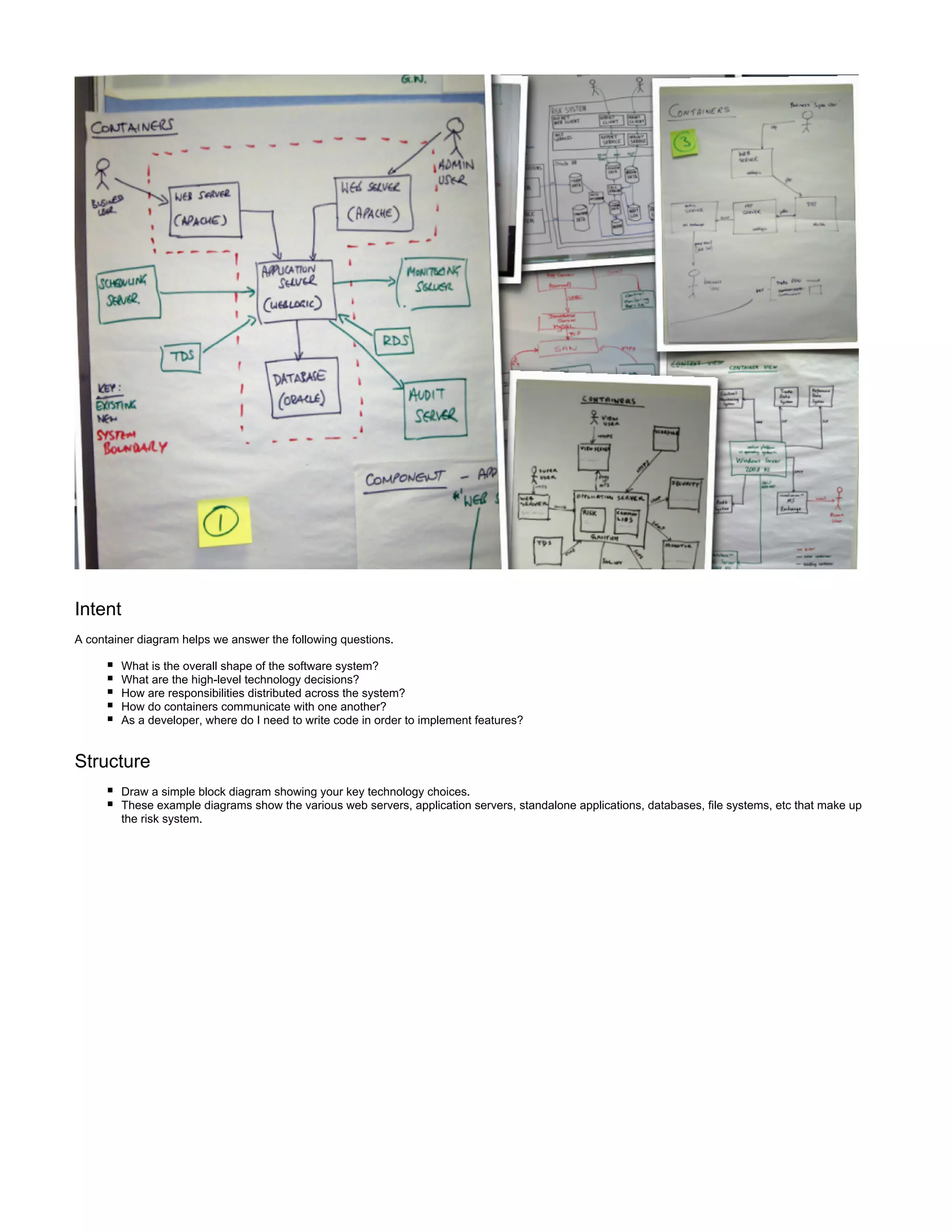 Intent
A container diagram helps we answer the following questions.
What is the overall shape of the software system?
What are the high-level technology decisions?
How are responsibilities distributed across the system?
How do containers communicate with one another?
As a developer, where do I need to write code in order to implement features?
Structure
Draw a simple block diagram showing your key technology choices.
These example diagrams show the various web servers, application servers, standalone applications, databases, file systems, etc that make up
the risk system.
 