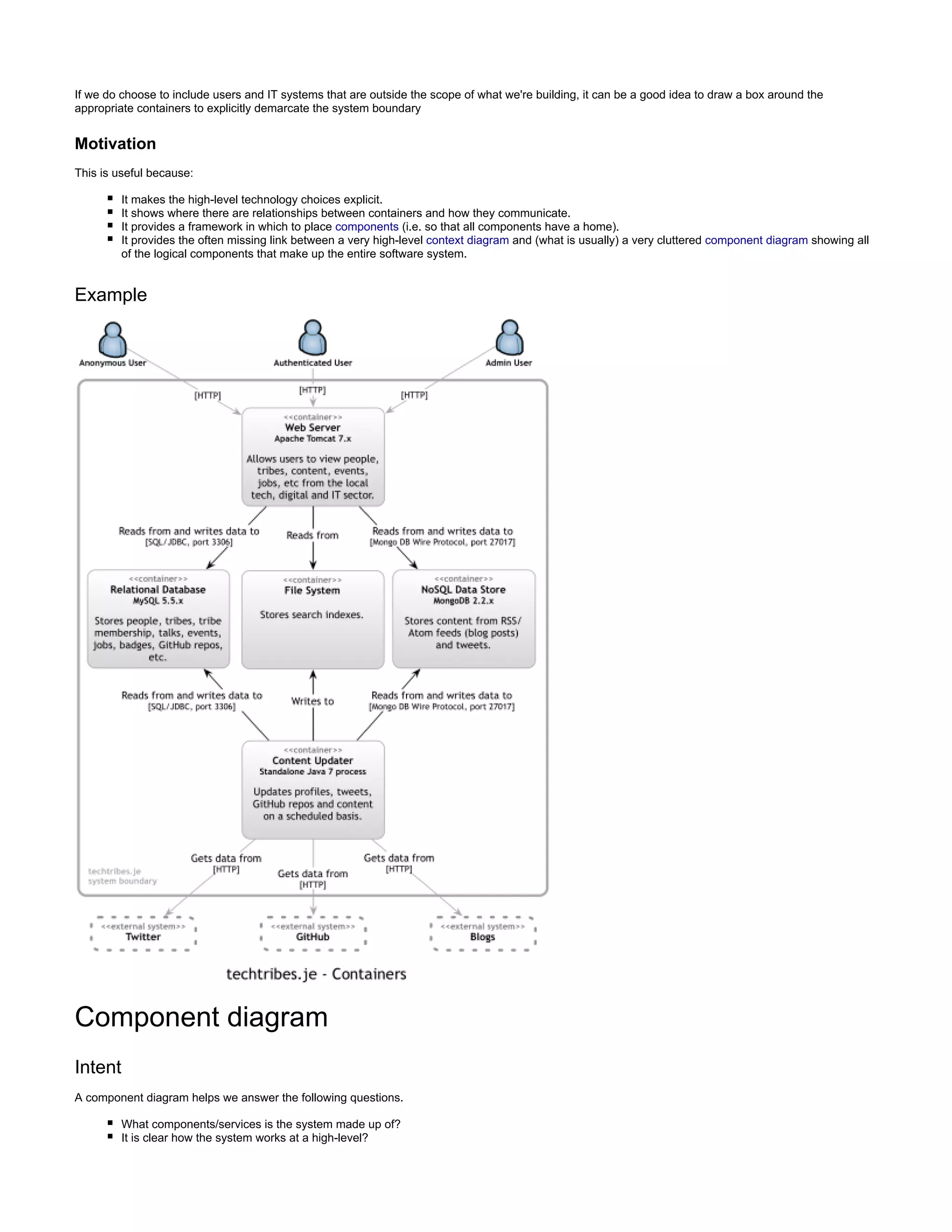 If we do choose to include users and IT systems that are outside the scope of what we're building, it can be a good idea to draw a box around the
appropriate containers to explicitly demarcate the system boundary
Motivation
This is useful because:
It makes the high-level technology choices explicit.
It shows where there are relationships between containers and how they communicate.
It provides a framework in which to place components (i.e. so that all components have a home).
It provides the often missing link between a very high-level context diagram and (what is usually) a very cluttered component diagram showing all
make up the entire software system.of the logical components that
Example
Component diagram
Intent
A component diagram helps we answer the following questions.
What components/services is the system made up of?
It is clear how the system works at a high-level?
 