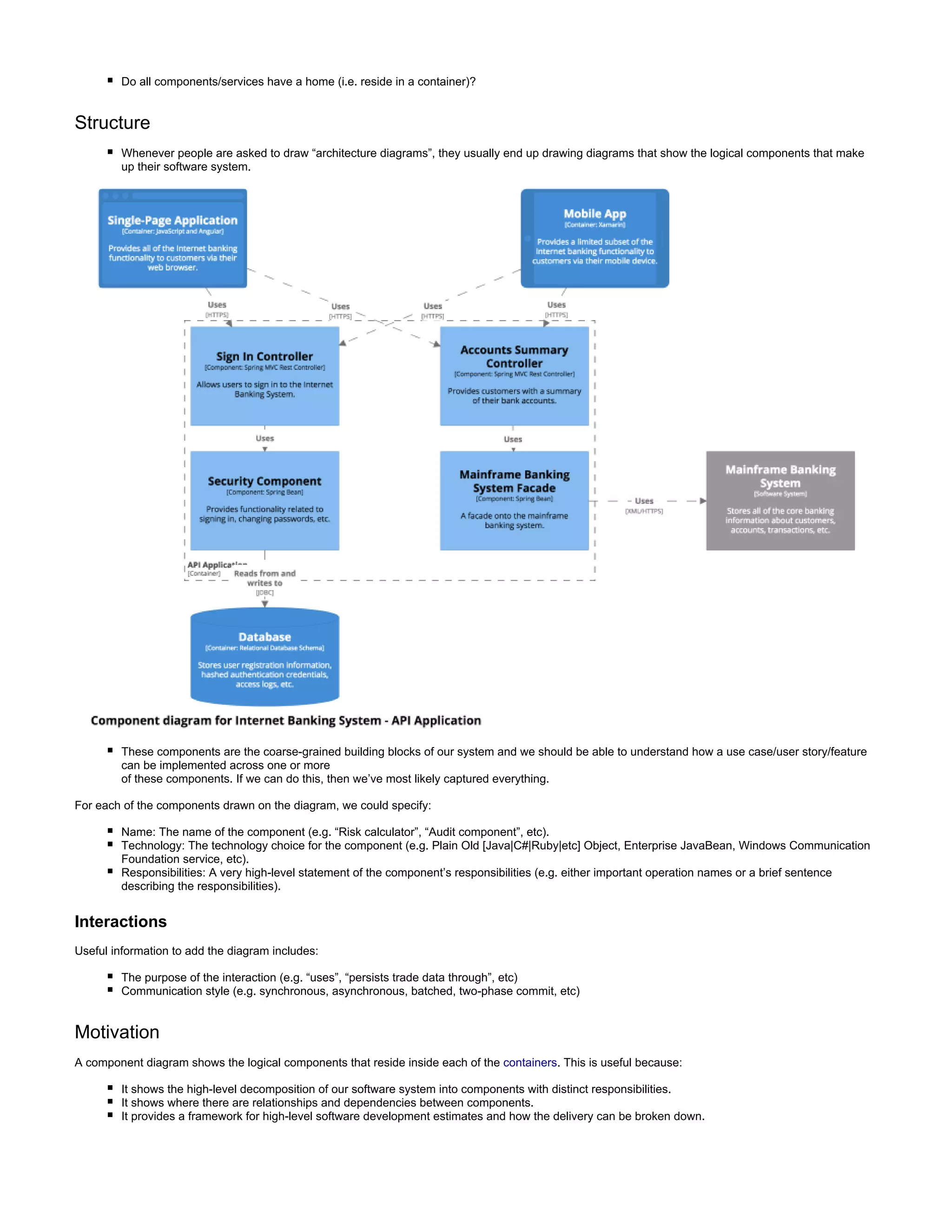 Do all components/services have a home (i.e. reside in a container)?
Structure
Whenever people are asked to draw “architecture diagrams”, they usually end up drawing diagrams that show the logical components that make
up their software system.
These components are the coarse-grained building blocks of our system and we should be able to understand how a use case/user story/feature
can be implemented across one or more
of these components. If we can do this, then we’ve most likely captured everything.
For each of the components drawn on the diagram, we could specify:
Name: The name of the component (e.g. “Risk calculator”, “Audit component”, etc).
Technology: The technology choice for the component (e.g. Plain Old [Java|C#|Ruby|etc] Object, Enterprise JavaBean, Windows Communication
Foundation service, etc).
Responsibilities: A very high-level statement of the component’s responsibilities (e.g. either important operation names or a brief sentence
describing the responsibilities).
Interactions
Useful information to add the diagram includes:
The purpose of the interaction (e.g. “uses”, “persists trade data through”, etc)
Communication style (e.g. synchronous, asynchronous, batched, two-phase commit, etc)
Motivation
A component diagram shows the logical components that reside inside each of the containers. This is useful because:
It shows the high-level decomposition of our software system into components with distinct responsibilities.
It shows where there are relationships and dependencies between components.
It provides a framework for high-level software development estimates and how the delivery can be broken down.
 