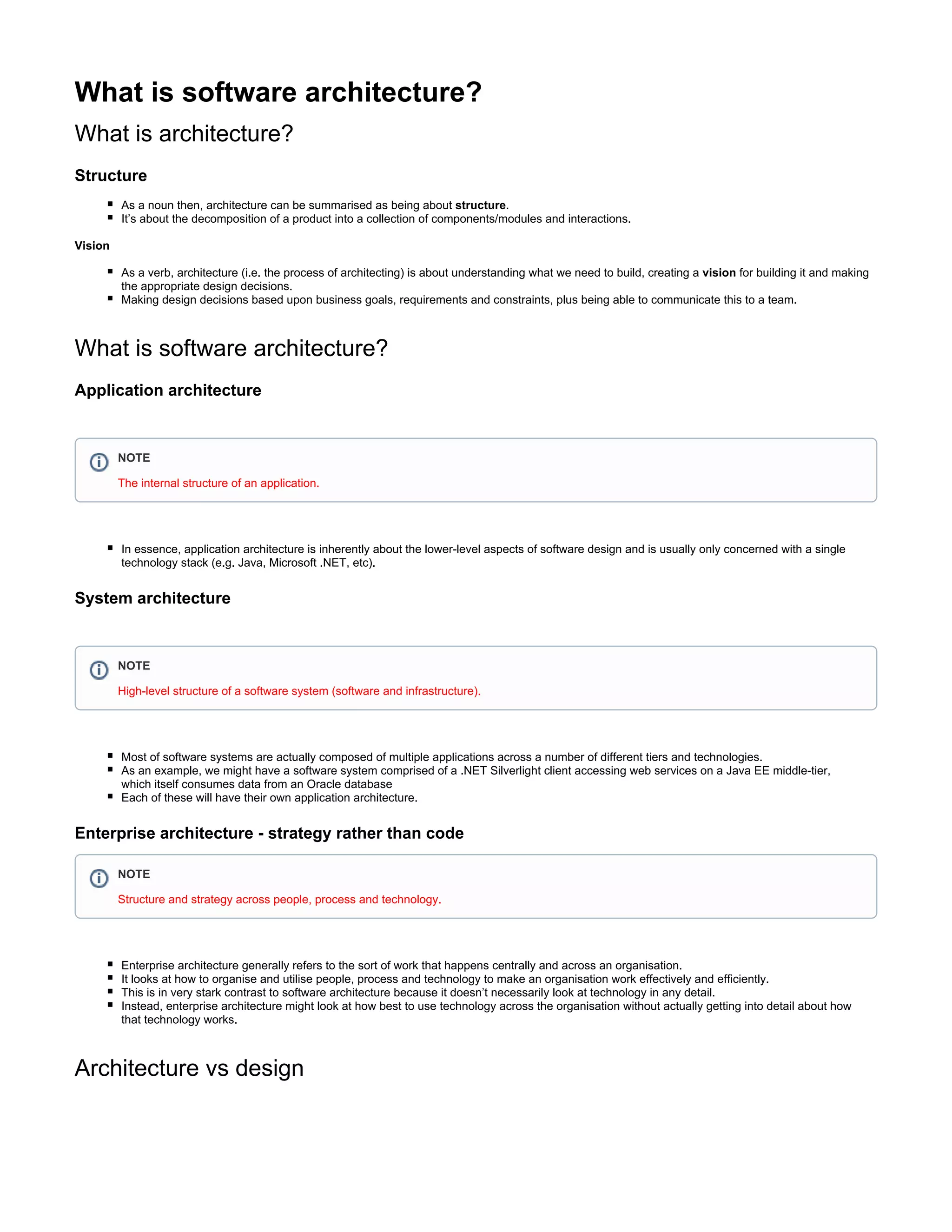 What is software architecture?
What is architecture?
Structure
architecture can be summarised as being about .As a noun then, structure
It’s about the decomposition of a product into a collection of components/modules and interactions.
Vision
rchitecture (i.e. the process of architecting) is about understanding what we need to build, creating a for building it and makingAs a verb, a vision
the appropriate design decisions.
Making design decisions based upon business goals, requirements and constraints, plus being able to communicate this to a team.
What is software architecture?
Application architecture
In essence, application architecture is inherently about the lower-level aspects of software design and is usually only concerned with a single
technology stack (e.g. Java, Microsoft .NET, etc).
System architecture
Most of software systems are actually composed of multiple applications across a number of different tiers and technologies.
As an example, we might have a software system comprised of a .NET Silverlight client accessing web services on a Java EE middle-tier,
which itself consumes data from an Oracle database
Each of these will have their own application architecture.
Enterprise architecture - strategy rather than code
Enterprise architecture generally refers to the sort of work that happens centrally and across an organisation.
It looks at how to organise and utilise people, process and technology to make an organisation work effectively and efficiently.
This is in very stark contrast to software architecture because it doesn’t necessarily look at technology in any detail.
Instead, enterprise architecture might look at how best to use technology across the organisation without actually getting into detail about how
that technology works.
Architecture vs design
NOTE
The internal structure of an application.
NOTE
High-level structure of a software system (software and infrastructure).
NOTE
Structure and strategy across people, process and technology.
 