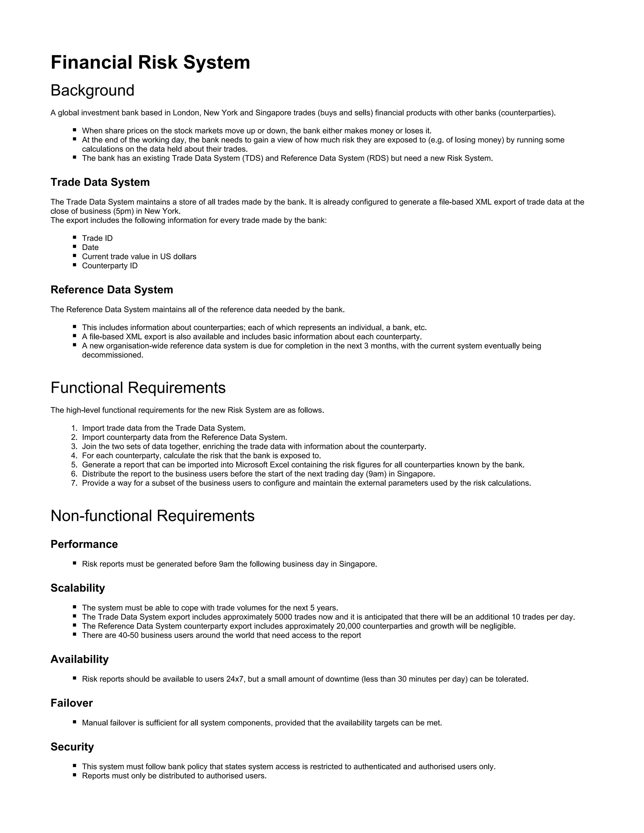 1.
2.
3.
4.
5.
6.
7.
Financial Risk System
Background
A global investment bank based in London, New York and Singapore trades (buys and sells) financial products with other banks (counterparties).
When share prices on the stock markets move up or down, the bank either makes money or loses it.
At the end of the working day, the bank needs to gain a view of how much risk they are exposed to (e.g. of losing money) by running some
calculations on the data held about their trades.
The bank has an existing Trade Data System (TDS) and Reference Data System (RDS) but need a new Risk System.
Trade Data System
The Trade Data System maintains a store of all trades made by the bank. It is already configured to generate a file-based XML export of trade data at the
close of business (5pm) in New York.
The export includes the following information for every trade made by the bank:
Trade ID
Date
Current trade value in US dollars
Counterparty ID
Reference Data System
The Reference Data System maintains all of the reference data needed by the bank.
This includes information about counterparties; each of which represents an individual, a bank, etc.
A file-based XML export is also available and includes basic information about each counterparty.
A new organisation-wide reference data system is due for completion in the next 3 months, with the current system eventually being
decommissioned.
Functional Requirements
The high-level functional requirements for the new Risk System are as follows.
Import trade data from the Trade Data System.
Import counterparty data from the Reference Data System.
Join the two sets of data together, enriching the trade data with information about the counterparty.
For each counterparty, calculate the risk that the bank is exposed to.
Generate a report that can be imported into Microsoft Excel containing the risk figures for all counterparties known by the bank.
Distribute the report to the business users before the start of the next trading day (9am) in Singapore.
Provide a way for a subset of the business users to configure and maintain the external parameters used by the risk calculations.
Non-functional Requirements
Performance
Risk reports must be generated before 9am the following business day in Singapore.
Scalability
The system must be able to cope with trade volumes for the next 5 years.
The Trade Data System export includes approximately 5000 trades now and it is anticipated that there will be an additional 10 trades per day.
The Reference Data System counterparty export includes approximately 20,000 counterparties and growth will be negligible.
There are 40-50 business users around the world that need access to the report
Availability
Risk reports should be available to users 24x7, but a small amount of downtime (less than 30 minutes per day) can be tolerated.
Failover
Manual failover is sufficient for all system components, provided that the availability targets can be met.
Security
This system must follow bank policy that states system access is restricted to authenticated and authorised users only.
Reports must only be distributed to authorised users.
 