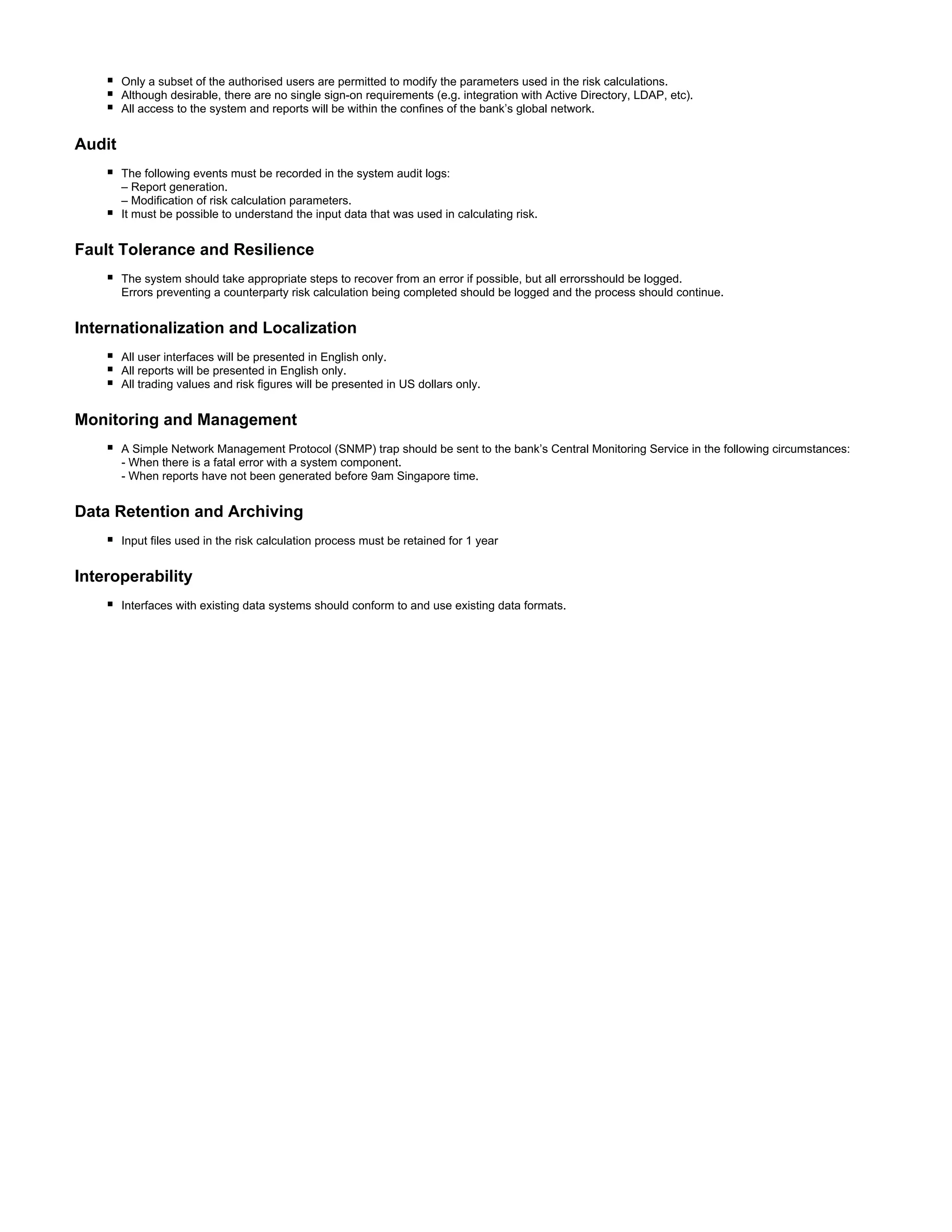 Only a subset of the authorised users are permitted to modify the parameters used in the risk calculations.
Although desirable, there are no single sign-on requirements (e.g. integration with Active Directory, LDAP, etc).
All access to the system and reports will be within the confines of the bank’s global network.
Audit
The following events must be recorded in the system audit logs:
– Report generation.
– Modification of risk calculation parameters.
It must be possible to understand the input data that was used in calculating risk.
Fault Tolerance and Resilience
The system should take appropriate steps to recover from an error if possible, but all errorsshould be logged.
Errors preventing a counterparty risk calculation being completed should be logged and the process should continue.
Internationalization and Localization
All user interfaces will be presented in English only.
All reports will be presented in English only.
All trading values and risk figures will be presented in US dollars only.
Monitoring and Management
A Simple Network Management Protocol (SNMP) trap should be sent to the bank’s Central Monitoring Service in the following circumstances:
- When there is a fatal error with a system component.
- When reports have not been generated before 9am Singapore time.
Data Retention and Archiving
Input files used in the risk calculation process must be retained for 1 year
Interoperability
Interfaces with existing data systems should conform to and use existing data formats.
 