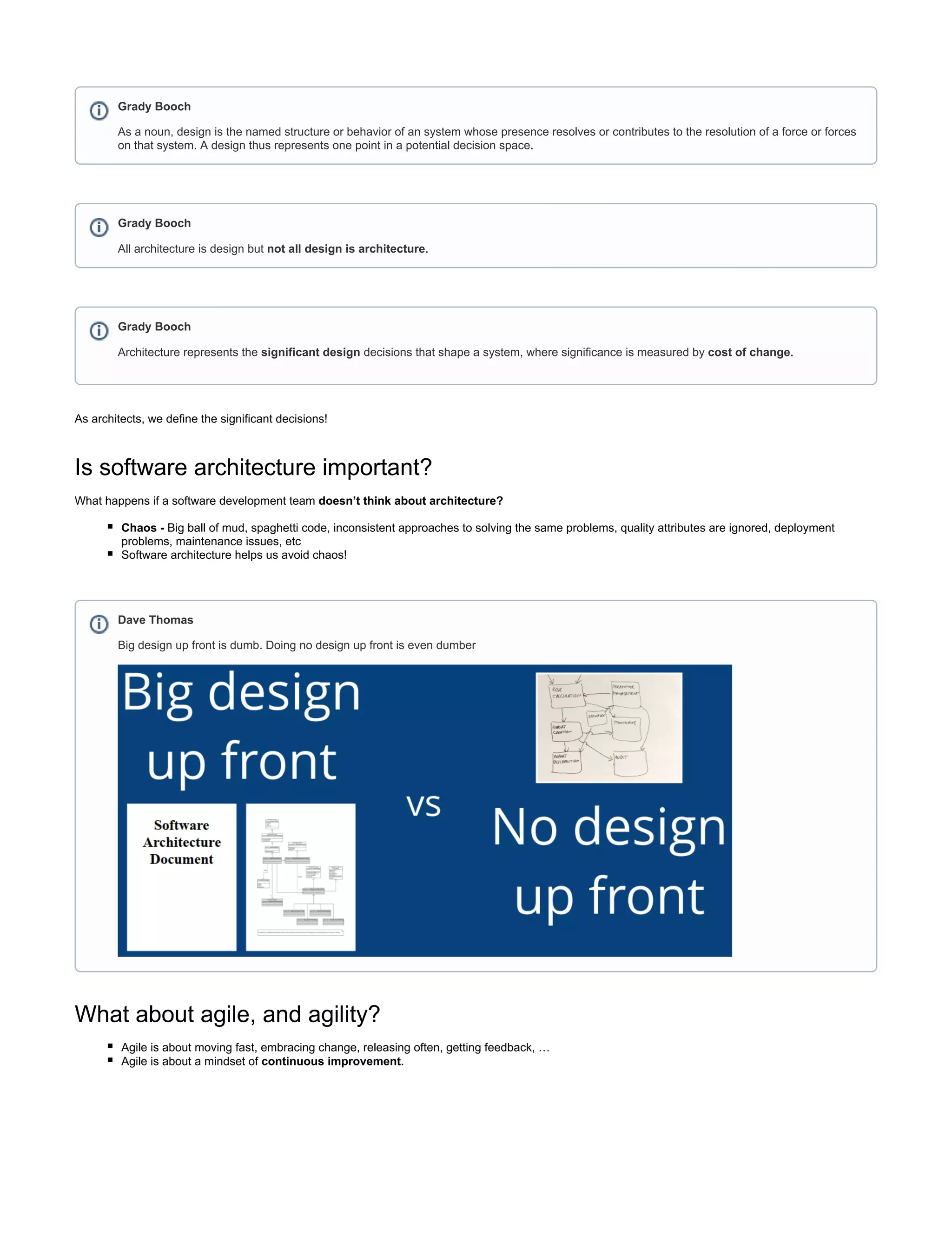 As architects, we define the significant decisions!
Is software architecture important?
What happens if a software development team doesn’t think about architecture?
Big ball of mud, spaghetti code, inconsistent approaches to solving the same problems, quality attributes are ignored, deploymentChaos -
problems, maintenance issues, etc
Software architecture helps us avoid chaos!
What about agile, and agility?
Agile is about moving fast, embracing change, releasing often, getting feedback, …
Agile is about a mindset of .continuous improvement
Grady Booch
As a noun, design is the named structure or behavior of an system whose presence resolves or contributes to the resolution of a force or forces
on that system. A design thus represents one point in a potential decision space.
Grady Booch
All architecture is design but .not all design is architecture
Grady Booch
Architecture represents the decisions that shape a system, where significance is measured by .significant design cost of change
Dave Thomas
Big design up front is dumb. Doing no design up front is even dumber
 