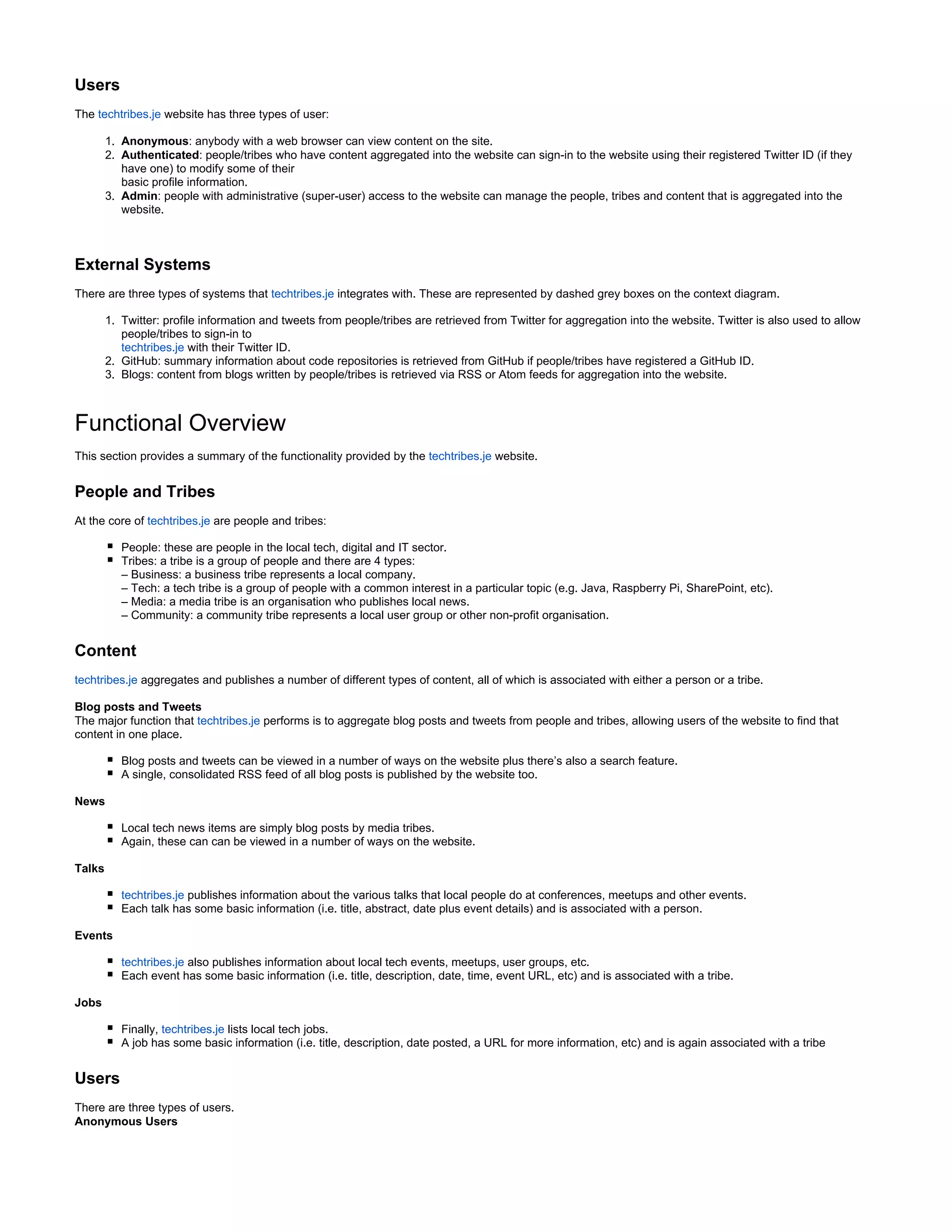 1.
2.
3.
1.
2.
3.
Users
The techtribes.je website has three types of user:
Anonymous: anybody with a web browser can view content on the site.
Authenticated: people/tribes who have content aggregated into the website can sign-in to the website using their registered Twitter ID (if they
have one) to modify some of their
basic profile information.
Admin: people with administrative (super-user) access to the website can manage the people, tribes and content that is aggregated into the
website.
External Systems
There are three types of systems that techtribes.je integrates with. These are represented by dashed grey boxes on the context diagram.
Twitter: profile information and tweets from people/tribes are retrieved from Twitter for aggregation into the website. Twitter is also used to allow
people/tribes to sign-in to
with their Twitter ID.techtribes.je
GitHub: summary information about code repositories is retrieved from GitHub if people/tribes have registered a GitHub ID.
Blogs: content from blogs written by people/tribes is retrieved via RSS or Atom feeds for aggregation into the website.
Functional Overview
This section provides a summary of the functionality provided by the techtribes.je website.
People and Tribes
At the core of techtribes.je are people and tribes:
People: these are people in the local tech, digital and IT sector.
Tribes: a tribe is a group of people and there are 4 types:
– Business: a business tribe represents a local company.
– Tech: a tech tribe is a group of people with a common interest in a particular topic (e.g. Java, Raspberry Pi, SharePoint, etc).
– Media: a media tribe is an organisation who publishes local news.
– Community: a community tribe represents a local user group or other non-profit organisation.
Content
techtribes.je aggregates and publishes a number of different types of content, all of which is associated with either a person or a tribe.
Blog posts and Tweets
The major function that techtribes.je performs is to aggregate blog posts and tweets from people and tribes, allowing users of the website to find that
content in one place.
Blog posts and tweets can be viewed in a number of ways on the website plus there’s also a search feature.
A single, consolidated RSS feed of all blog posts is published by the website too.
News
Local tech news items are simply blog posts by media tribes.
Again, these can can be viewed in a number of ways on the website.
Talks
techtribes.je publishes information about the various talks that local people do at conferences, meetups and other events.
Each talk has some basic information (i.e. title, abstract, date plus event details) and is associated with a person.
Events
techtribes.je also publishes information about local tech events, meetups, user groups, etc.
Each event has some basic information (i.e. title, description, date, time, event URL, etc) and is associated with a tribe.
Jobs
Finally, techtribes.je lists local tech jobs.
A job has some basic information (i.e. title, description, date posted, a URL for more information, etc) and is again associated with a tribe
Users
There are three types of users.
Anonymous Users
 