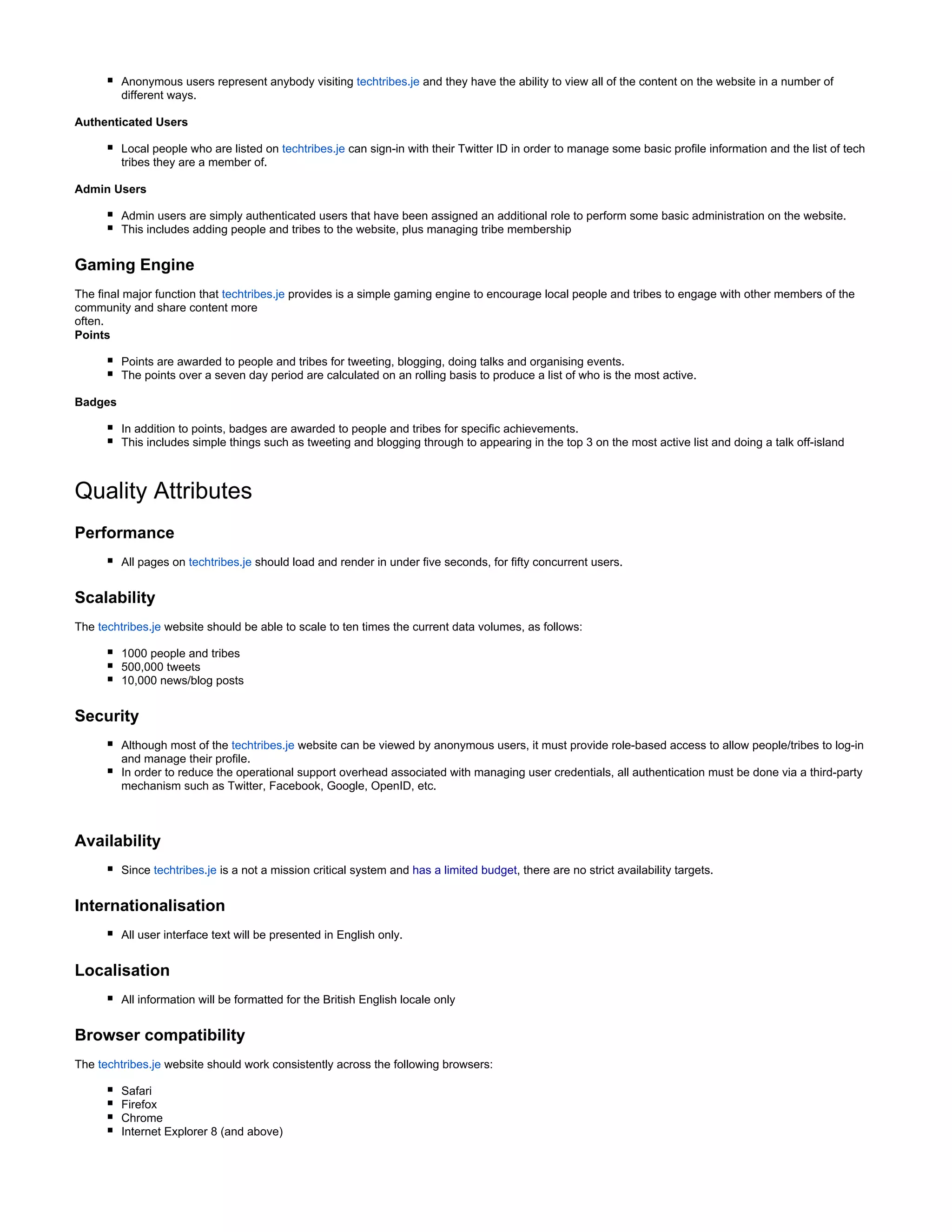 Anonymous users represent anybody visiting techtribes.je and they have the ability to view all of the content on the website in a number of
different ways.
Authenticated Users
Local people who are listed on techtribes.je can sign-in with their Twitter ID in order to manage some basic profile information and the list of tech
tribes they are a member of.
Admin Users
Admin users are simply authenticated users that have been assigned an additional role to perform some basic administration on the website.
This includes adding people and tribes to the website, plus managing tribe membership
Gaming Engine
The final major function that techtribes.je provides is a simple gaming engine to encourage local people and tribes to engage with other members of the
community and share content more
often.
Points
Points are awarded to people and tribes for tweeting, blogging, doing talks and organising events.
The points over a seven day period are calculated on an rolling basis to produce a list of who is the most active.
Badges
In addition to points, badges are awarded to people and tribes for specific achievements.
This includes simple things such as tweeting and blogging through to appearing in the top 3 on the most active list and doing a talk off-island
Quality Attributes
Performance
All pages on should load and render in under five seconds, for fifty concurrent users.techtribes.je
Scalability
The website should be able to scale to ten times the current data volumes, as follows:techtribes.je
1000 people and tribes
500,000 tweets
10,000 news/blog posts
Security
Although most of the website can be viewed by anonymous users, it must provide role-based access to allow people/tribes to log-intechtribes.je
and manage their profile.
In order to reduce the operational support overhead associated with managing user credentials, all authentication must be done via a third-party
mechanism such as Twitter, Facebook, Google, OpenID, etc.
Availability
Since is a not a mission critical system andtechtribes.je has a limited budget, there are no strict availability targets.
Internationalisation
All user interface text will be presented in English only.
Localisation
All information will be formatted for the British English locale only
Browser compatibility
The website should work consistently across the following browsers:techtribes.je
Safari
Firefox
Chrome
Internet Explorer 8 (and above)
 