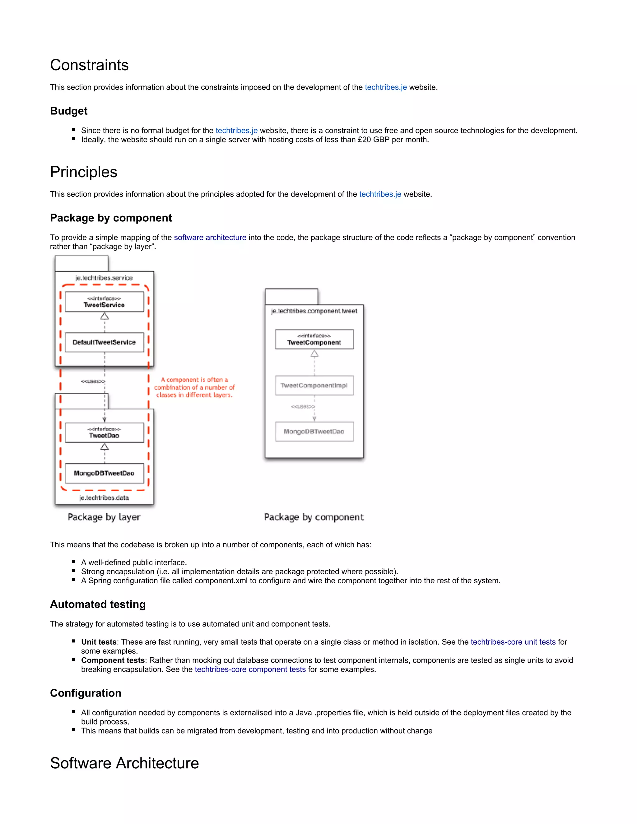 Constraints
This section provides information about the constraints imposed on the development of the website.techtribes.je
Budget
Since there is no formal budget for the website, there is a constraint to use free and open source technologies for the development.techtribes.je
Ideally, the website should run on a single server with hosting costs of less than £20 GBP per month.
Principles
This section provides information about the principles adopted for the development of the website.techtribes.je
Package by component
To provide a simple mapping of the software architecture into the code, the package structure of the code reflects a “package by component” convention
rather than “package by layer”.
This means that the codebase is broken up into a number of components, each of which has:
A well-defined public interface.
Strong encapsulation (i.e. all implementation details are package protected where possible).
A Spring configuration file called component.xml to configure and wire the component together into the rest of the system.
Automated testing
The strategy for automated testing is to use automated unit and component tests.
Unit tests: These are fast running, very small tests that operate on a single class or method in isolation. See the techtribes-core unit tests for
some examples.
Component tests: Rather than mocking out database connections to test component internals, components are tested as single units to avoid
breaking encapsulation. See the techtribes-core component tests for some examples.
Configuration
All configuration needed by components is externalised into a Java .properties file, which is held outside of the deployment files created by the
build process.
This means that builds can be migrated from development, testing and into production without change
Software Architecture
 