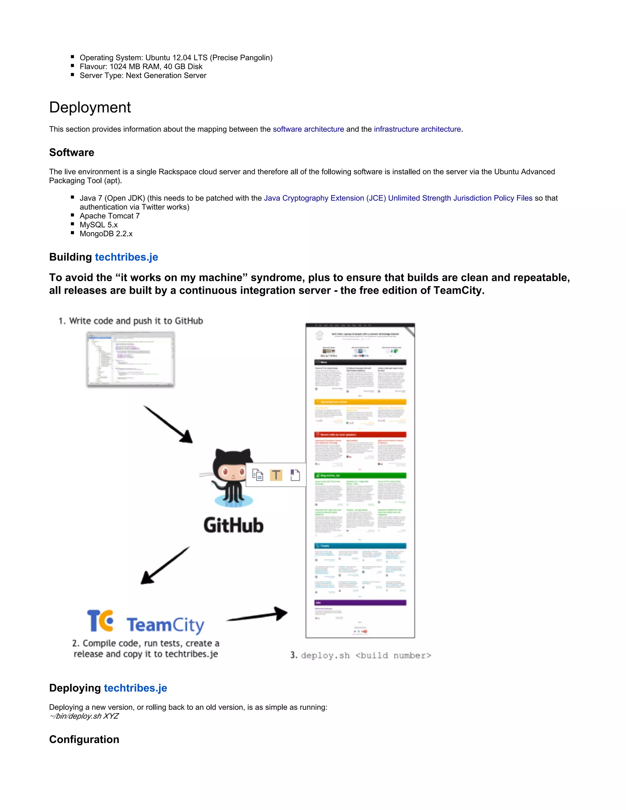 Operating System: Ubuntu 12.04 LTS (Precise Pangolin)
Flavour: 1024 MB RAM, 40 GB Disk
Server Type: Next Generation Server
Deployment
This section provides information about the mapping between the software architecture and the infrastructure architecture.
Software
The live environment is a single Rackspace cloud server and therefore all of the following software is installed on the server via the Ubuntu Advanced
Packaging Tool (apt).
Java 7 (Open JDK) (this needs to be patched with the Java Cryptography Extension (JCE) Unlimited Strength Jurisdiction Policy Files so that
authentication via Twitter works)
Apache Tomcat 7
MySQL 5.x
MongoDB 2.2.x
Building techtribes.je
To avoid the “it works on my machine” syndrome, plus to ensure that builds are clean and repeatable,
all releases are built by a continuous integration server - the free edition of TeamCity.
Deploying techtribes.je
Deploying a new version, or rolling back to an old version, is as simple as running:
~/bin/deploy.sh XYZ
Configuration
 