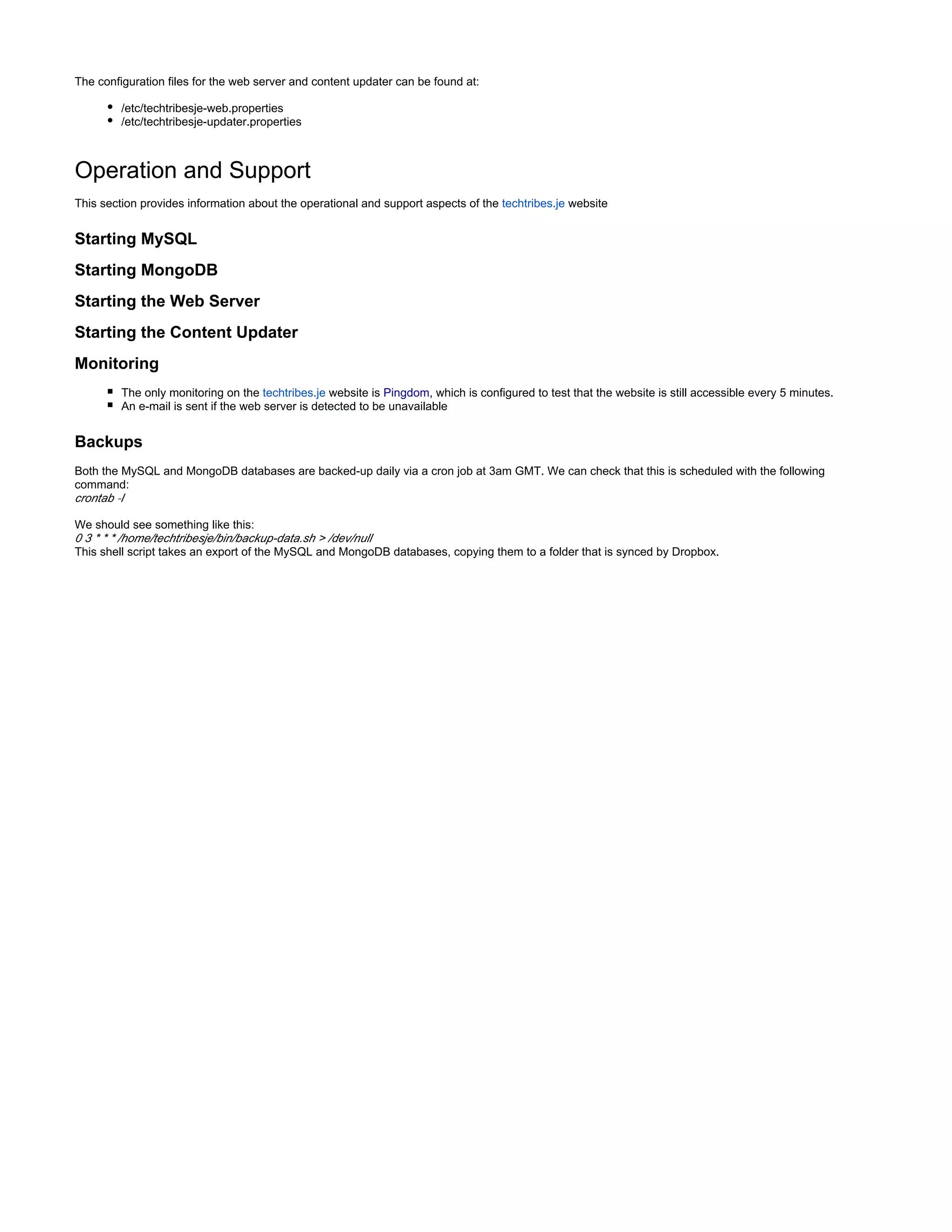 The configuration files for the web server and content updater can be found at:
/etc/techtribesje-web.properties
/etc/techtribesje-updater.properties
Operation and Support
This section provides information about the operational and support aspects of the websitetechtribes.je
Starting MySQL
Starting MongoDB
Starting the Web Server
Starting the Content Updater
Monitoring
The only monitoring on the website istechtribes.je Pingdom, which is configured to test that the website is still accessible every 5 minutes.
An e-mail is sent if the web server is detected to be unavailable
Backups
Both the MySQL and MongoDB databases are backed-up daily via a cron job at 3am GMT. We can check that this is scheduled with the following
command:
crontab -l
We should see something like this:
0 3 * * * /home/techtribesje/bin/backup-data.sh > /dev/null
This shell script takes an export of the MySQL and MongoDB databases, copying them to a folder that is synced by Dropbox.
 