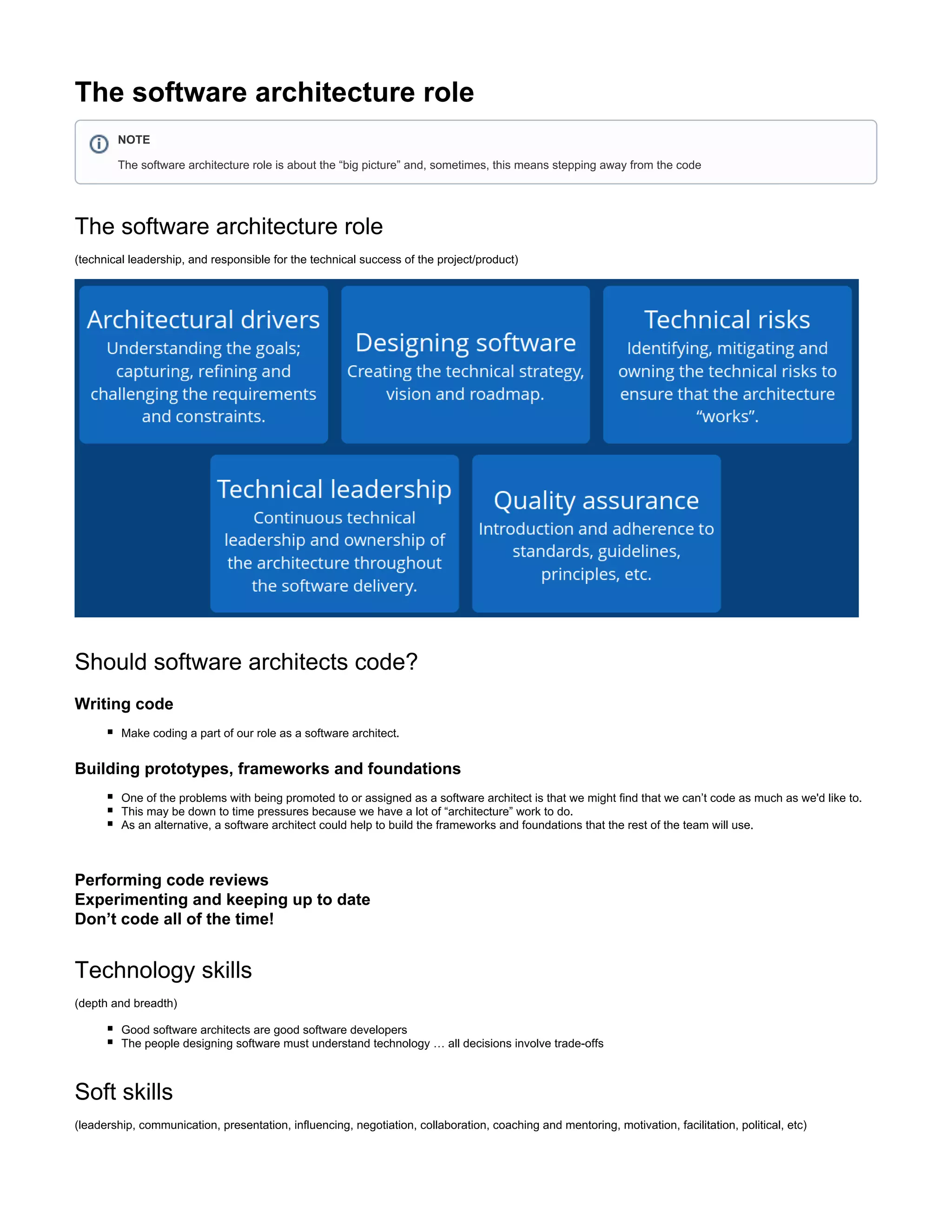 The software architecture role
The software architecture role
(technical leadership, and responsible for the technical success of the project/product)
Should software architects code?
Writing code
Make coding a part of our role as a software architect.
Building prototypes, frameworks and foundations
One of the problems with being promoted to or assigned as a software architect is that we might find that we can’t code as much as we'd like to.
This may be down to time pressures because we have a lot of “architecture” work to do.
As an alternative, a software architect could help to build the frameworks and foundations that the rest of the team will use.
Performing code reviews
Experimenting and keeping up to date
Don’t code all of the time!
Technology skills
(depth and breadth)
Good software architects are good software developers
The people designing software must understand technology … all decisions involve trade-offs
Soft skills
(leadership, communication, presentation, influencing, negotiation, collaboration, coaching and mentoring, motivation, facilitation, political, etc)
NOTE
The software architecture role is about the “big picture” and, sometimes, this means stepping away from the code
 