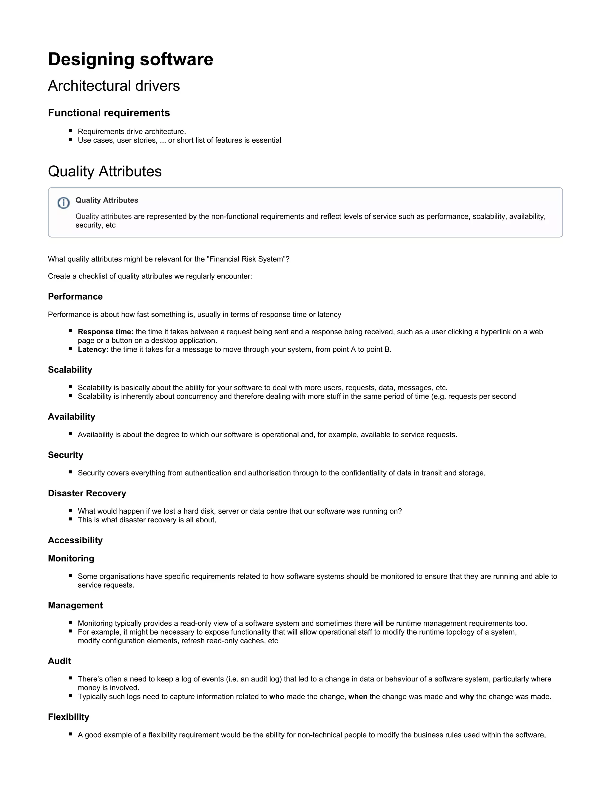 Designing software
Architectural drivers
Functional requirements
Requirements drive architecture.
Use cases, user stories, ... or short list of features is essential
Quality Attributes
What quality attributes might be relevant for the ”Financial Risk System”?
Create a checklist of quality attributes we regularly encounter:
Performance
Performance is about how fast something is, usually in terms of response time or latency
Response time: the time it takes between a request being sent and a response being received, such as a user clicking a hyperlink on a web
page or a button on a desktop application.
Latency: the time it takes for a message to move through your system, from point A to point B.
Scalability
Scalability is basically about the ability for your software to deal with more users, requests, data, messages, etc.
Scalability is inherently about concurrency and therefore dealing with more stuff in the same period of time (e.g. requests per second
Availability
Availability is about the degree to which our software is operational and, for example, available to service requests.
Security
Security covers everything from authentication and authorisation through to the confidentiality of data in transit and storage.
Disaster Recovery
What would happen if we lost a hard disk, server or data centre that our software was running on?
This is what disaster recovery is all about.
Accessibility
Monitoring
Some organisations have specific requirements related to how software systems should be monitored to ensure that they are running and able to
service requests.
Management
Monitoring typically provides a read-only view of a software system and sometimes there will be runtime management requirements too.
For example, it might be necessary to expose functionality that will allow operational staff to modify the runtime topology of a system,
modify configuration elements, refresh read-only caches, etc
Audit
There’s often a need to keep a log of events (i.e. an audit log) that led to a change in data or behaviour of a software system, particularly where
money is involved.
Typically such logs need to capture information related to made the change, the change was made and the change was made.who when why
Flexibility
A good example of a flexibility requirement would be the ability for non-technical people to modify the business rules used within the software.
Quality Attributes
Quality attributes are represented by the non-functional requirements and reflect levels of service such as performance, scalability, availability,
security, etc
 