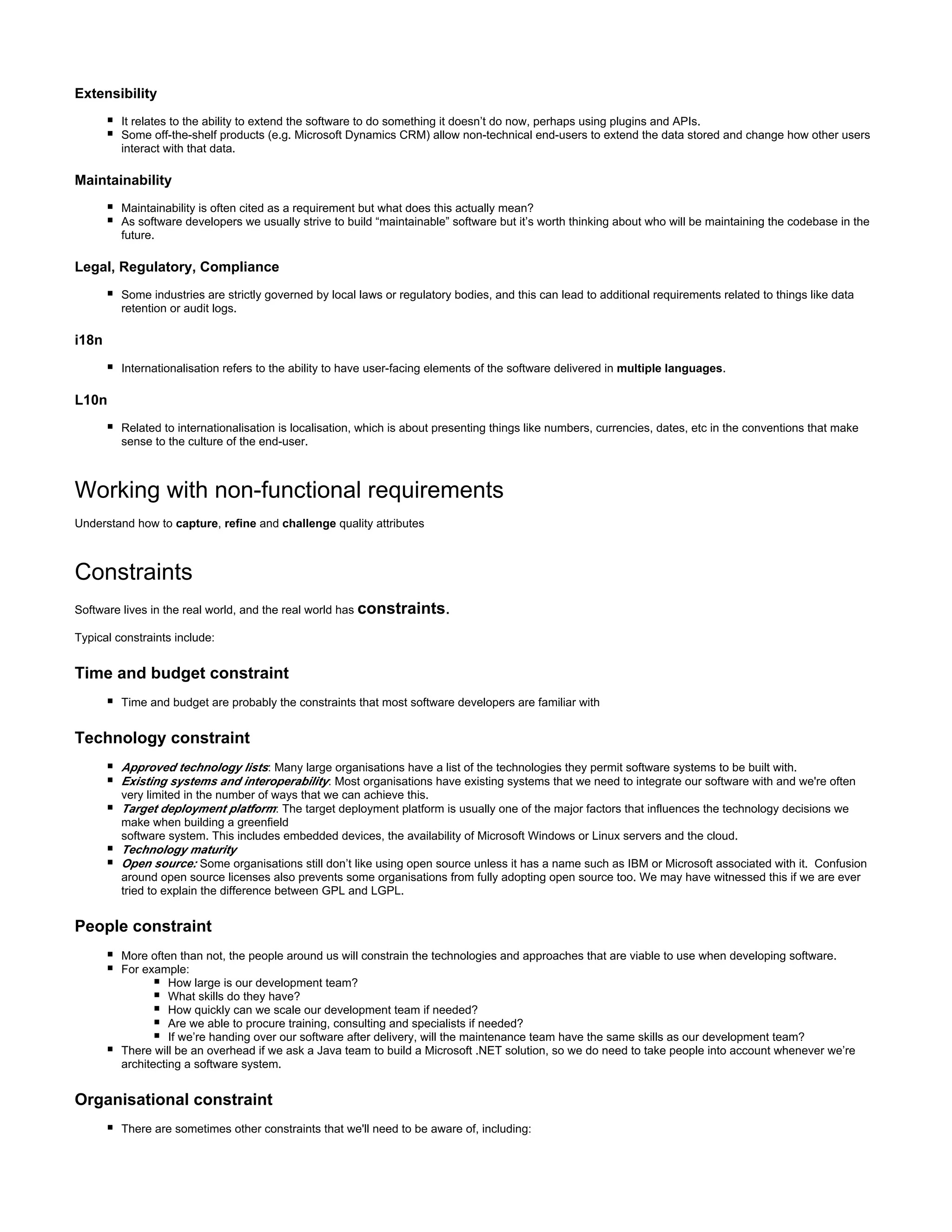 Extensibility
It relates to the ability to extend the software to do something it doesn’t do now, perhaps using plugins and APIs.
Some off-the-shelf products (e.g. Microsoft Dynamics CRM) allow non-technical end-users to extend the data stored and change how other users
interact with that data.
Maintainability
Maintainability is often cited as a requirement but what does this actually mean?
As software developers we usually strive to build “maintainable” software but it’s worth thinking about who will be maintaining the codebase in the
future.
Legal, Regulatory, Compliance
Some industries are strictly governed by local laws or regulatory bodies, and this can lead to additional requirements related to things like data
retention or audit logs.
i18n
Internationalisation refers to the ability to have user-facing elements of the software delivered in .multiple languages
L10n
Related to internationalisation is localisation, which is about presenting things like numbers, currencies, dates, etc in the conventions that make
sense to the culture of the end-user.
Working with non-functional requirements
Understand how to , and quality attributescapture refine challenge
Constraints
Software lives in the real world, and the real world has .constraints
Typical constraints include:
Time and budget constraint
Time and budget are probably the constraints that most software developers are familiar with
Technology constraint
:Approved technology lists Many large organisations have a list of the technologies they permit software systems to be built with.
Existing systems and interoperability: Most organisations have existing systems that we need to integrate our software with and we're often
very limited in the number of ways that we can achieve this.
:Target deployment platform The target deployment platform is usually one of the major factors that influences the technology decisions we
make when building a greenfield
software system. This includes embedded devices, the availability of Microsoft Windows or Linux servers and the cloud.
Technology maturity
Open source: Some organisations still don’t like using open source unless it has a name such as IBM or Microsoft associated with it. Confusion
around open source licenses also prevents some organisations from fully adopting open source too. We may have witnessed this if we are ever
tried to explain the difference between GPL and LGPL.
People constraint
More often than not, the people around us will constrain the technologies and approaches that are viable to use when developing software.
For example:
How large is our development team?
What skills do they have?
How quickly can we scale our development team if needed?
Are we able to procure training, consulting and specialists if needed?
If we’re handing over our software after delivery, will the maintenance team have the same skills as our development team?
There will be an overhead if we ask a Java team to build a Microsoft .NET solution, so we do need to take people into account whenever we’re
architecting a software system.
Organisational constraint
There are sometimes other constraints that we'll need to be aware of, including:
 
