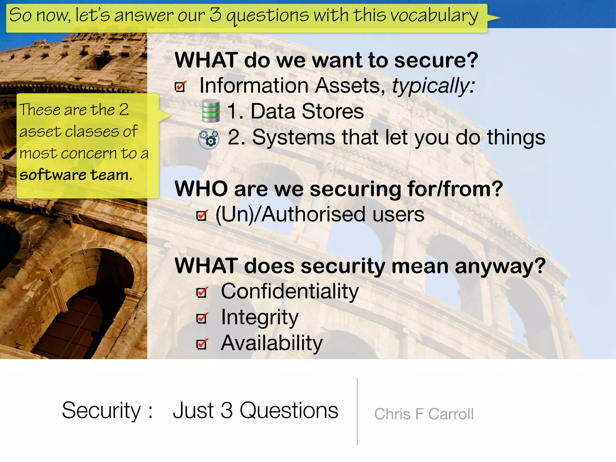 Chris F Carroll
WHAT do we want to secure?
Information Assets, typically:

1. Data Stores

2. Systems that let you do things 
WHO are we securing for/from?
(Un)/Authorised users 
WHAT does security mean anyway?
Conﬁdentiality

Integrity

Availability
Security : Just 3 Questions
These are the 2
asset classes of
most concern to a
software team.
So now, let’s answer our 3 questions with this vocabulary
 
