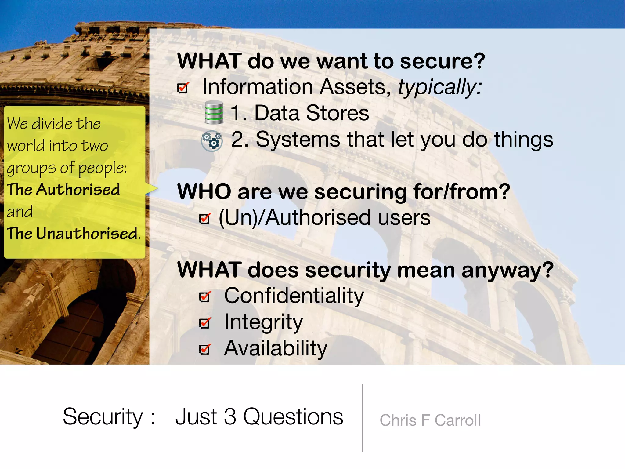 Chris F Carroll
WHAT do we want to secure?
Information Assets, typically:

1. Data Stores

2. Systems that let you do things 
WHO are we securing for/from?
(Un)/Authorised users 
WHAT does security mean anyway?
Conﬁdentiality

Integrity

Availability
Security : Just 3 Questions
We divide the
world into two
groups of people:
The Authorised
and  
The Unauthorised.
 