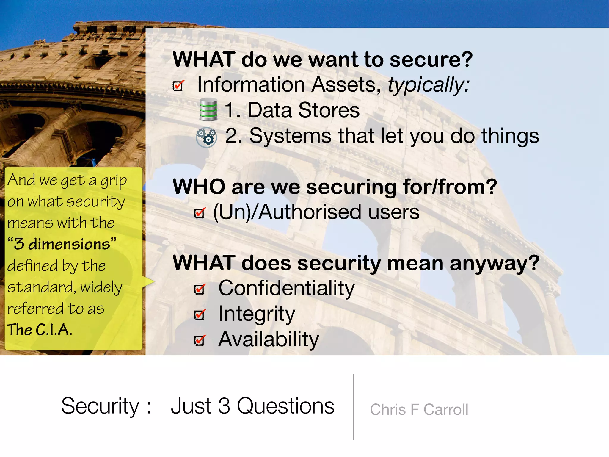 Chris F Carroll
WHAT do we want to secure?
Information Assets, typically:

1. Data Stores

2. Systems that let you do things 
WHO are we securing for/from?
(Un)/Authorised users 
WHAT does security mean anyway?
Conﬁdentiality

Integrity

Availability
Security : Just 3 Questions
And we get a grip
on what security
means with the
“3 dimensions”
defined by the
standard, widely
referred to as  
The C.I.A.
 