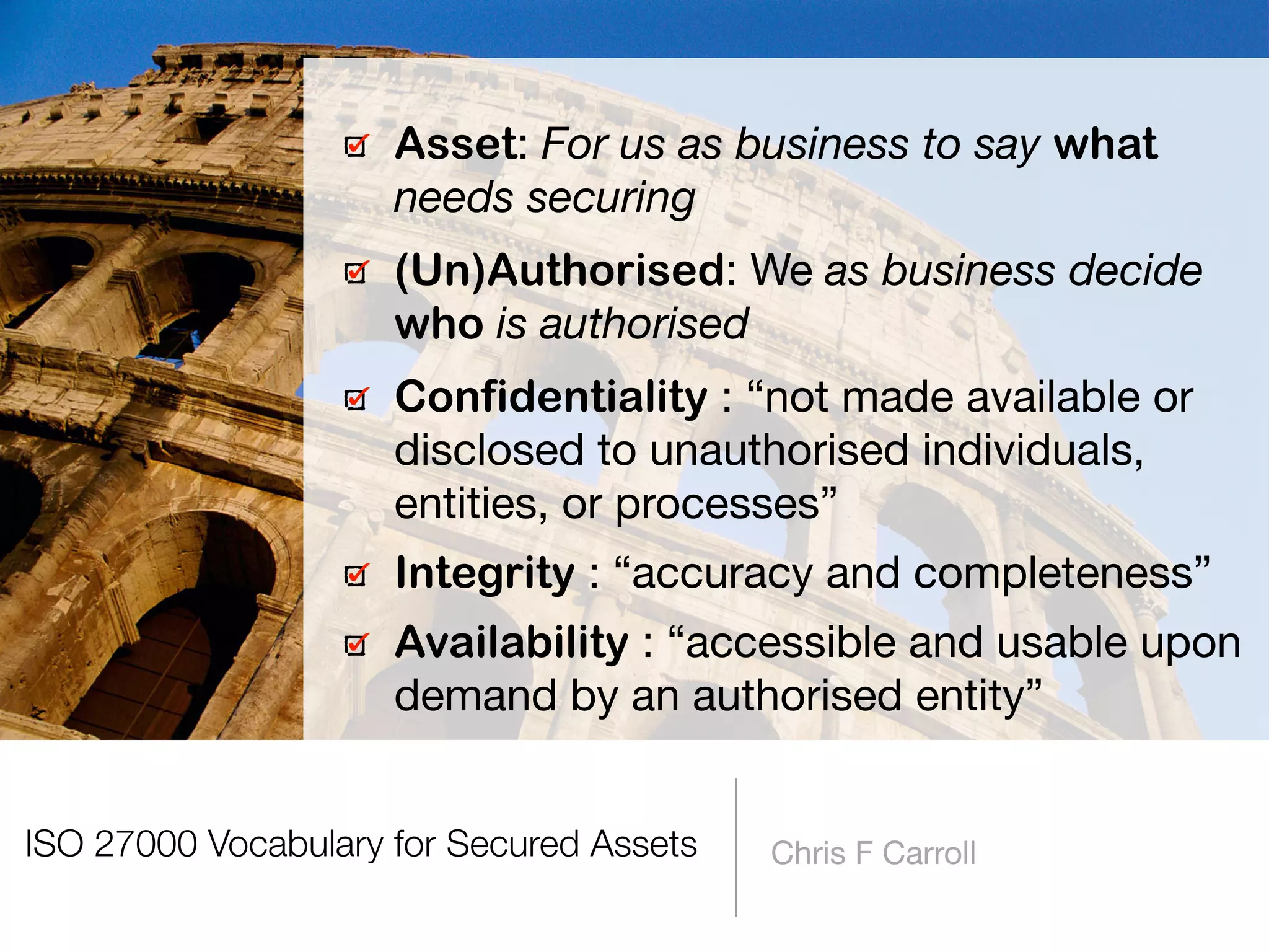 ISO 27000 Vocabulary for Secured Assets Chris F Carroll
Asset: For us as business to say what
needs securing

(Un)Authorised: We as business decide
who is authorised
Confidentiality : “not made available or
disclosed to unauthorised individuals,
entities, or processes”

Integrity : “accuracy and completeness”

Availability : “accessible and usable upon
demand by an authorised entity”
 