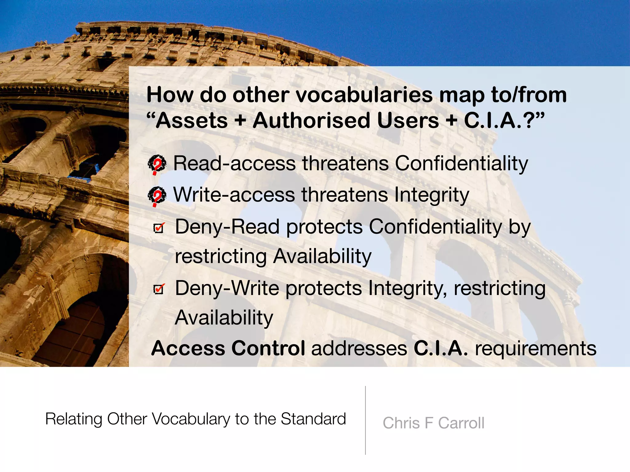 Relating Other Vocabulary to the Standard Chris F Carroll
How do other vocabularies map to/from
“Assets + Authorised Users + C.I.A.?”
Read-access threatens Conﬁdentiality

Write-access threatens Integrity

Deny-Read protects Conﬁdentiality by
restricting Availability

Deny-Write protects Integrity, restricting
Availability
Access Control addresses C.I.A. requirements
 