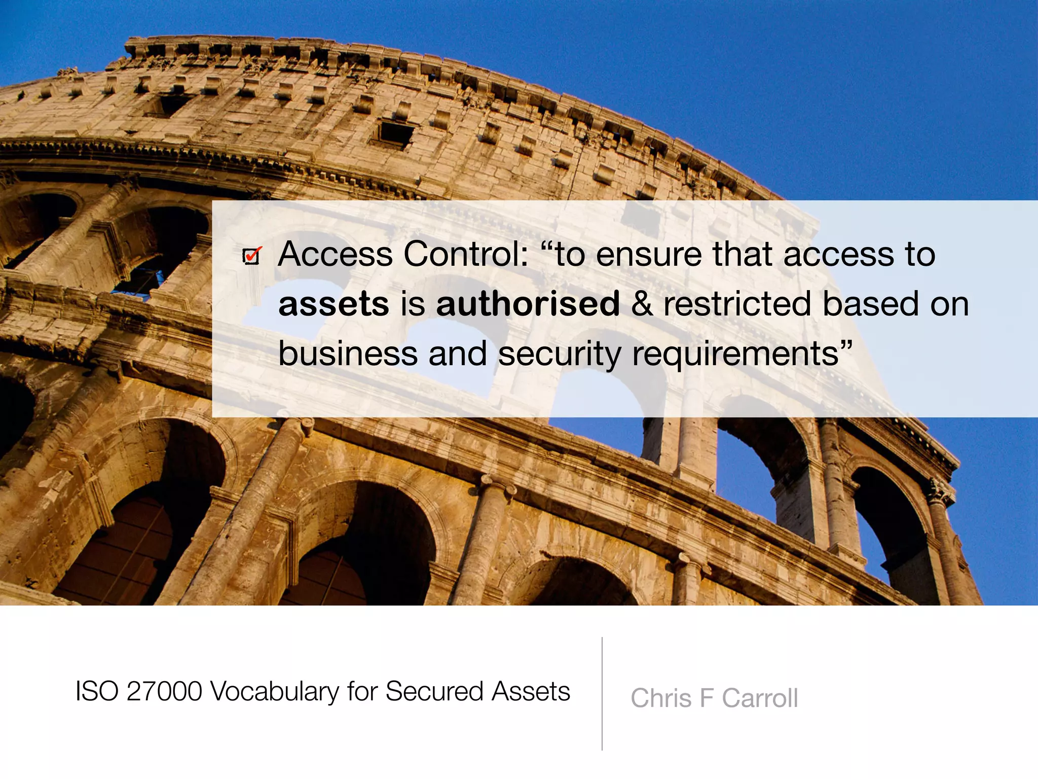 Chris F Carroll
Access Control: “to ensure that access to
assets is authorised & restricted based on
business and security requirements”
ISO 27000 Vocabulary for Secured Assets
 