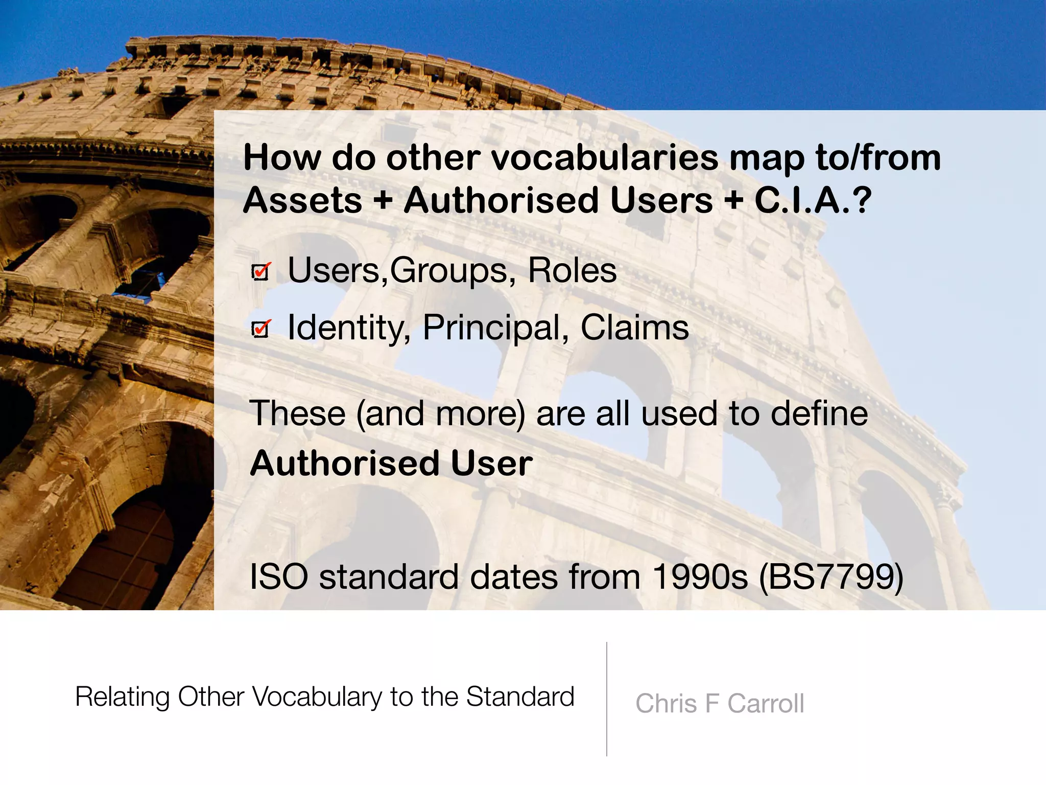 Relating Other Vocabulary to the Standard Chris F Carroll
Users,Groups, Roles

Identity, Principal, Claims
These (and more) are all used to deﬁne  
Authorised User
ISO standard dates from 1990s (BS7799)
How do other vocabularies map to/from
Assets + Authorised Users + C.I.A.?
 