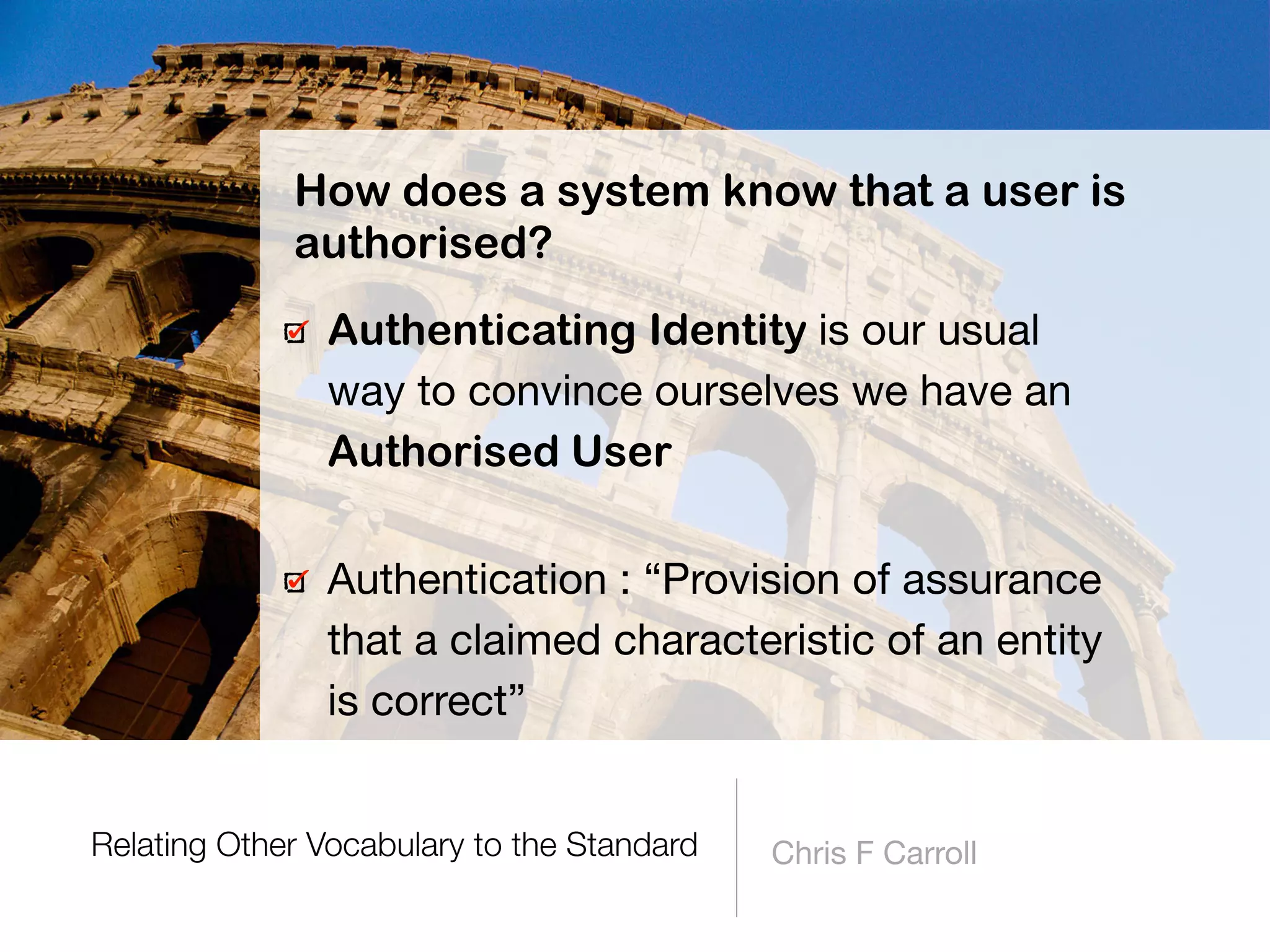 Relating Other Vocabulary to the Standard Chris F Carroll
Authenticating Identity is our usual
way to convince ourselves we have an
Authorised User
How does a system know that a user is
authorised?
Authentication : “Provision of assurance
that a claimed characteristic of an entity
is correct”
 