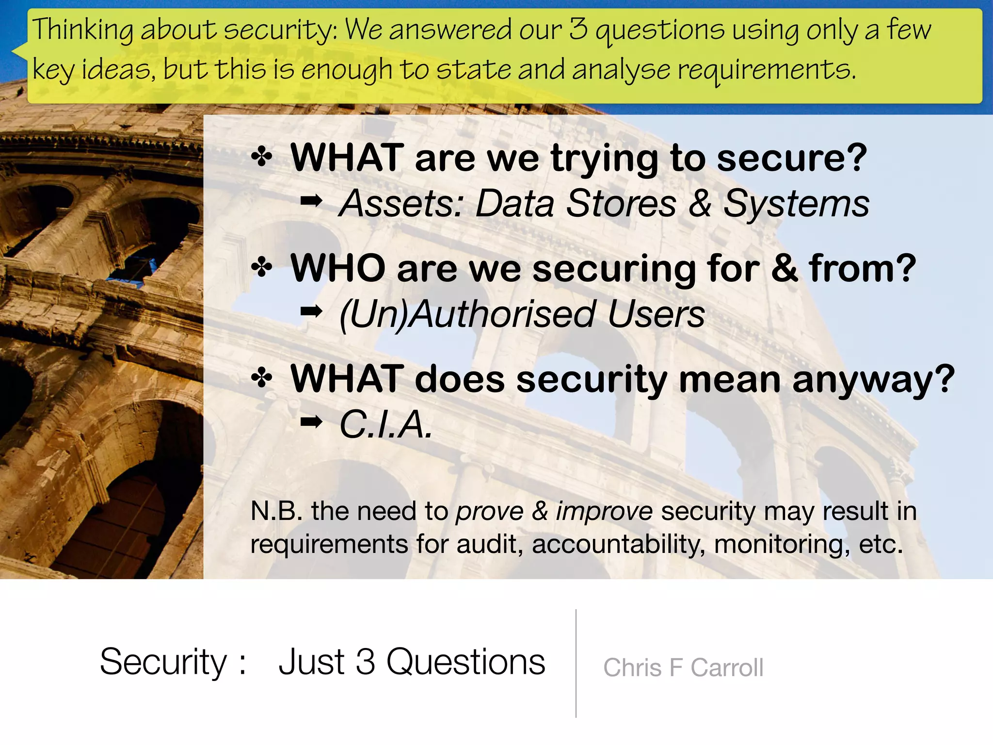 Security : Just 3 Questions Chris F Carroll
✤ WHAT are we trying to secure?
➡ Assets: Data Stores & Systems
✤ WHO are we securing for & from?
➡ (Un)Authorised Users
✤ WHAT does security mean anyway?
➡ C.I.A. 
N.B. the need to prove & improve security may result in
requirements for audit, accountability, monitoring, etc.
Thinking about security: We answered our 3 questions using only a few
key ideas, but this is enough to state and analyse requirements.
 