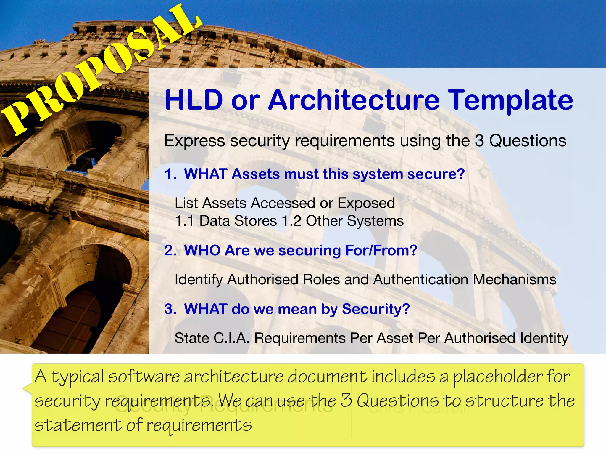 Security Requirements Chris F Carroll
HLD or Architecture Template
Express security requirements using the 3 Questions

1. WHAT Assets must this system secure?
List Assets Accessed or Exposed 
1.1 Data Stores 1.2 Other Systems

2. WHO Are we securing For/From?
Identify Authorised Roles and Authentication Mechanisms

3. WHAT do we mean by Security?
State C.I.A. Requirements Per Asset Per Authorised Identity
PROPOSAL
A typical software architecture document includes a placeholder for
security requirements. We can use the 3 Questions to structure the
statement of requirements
 