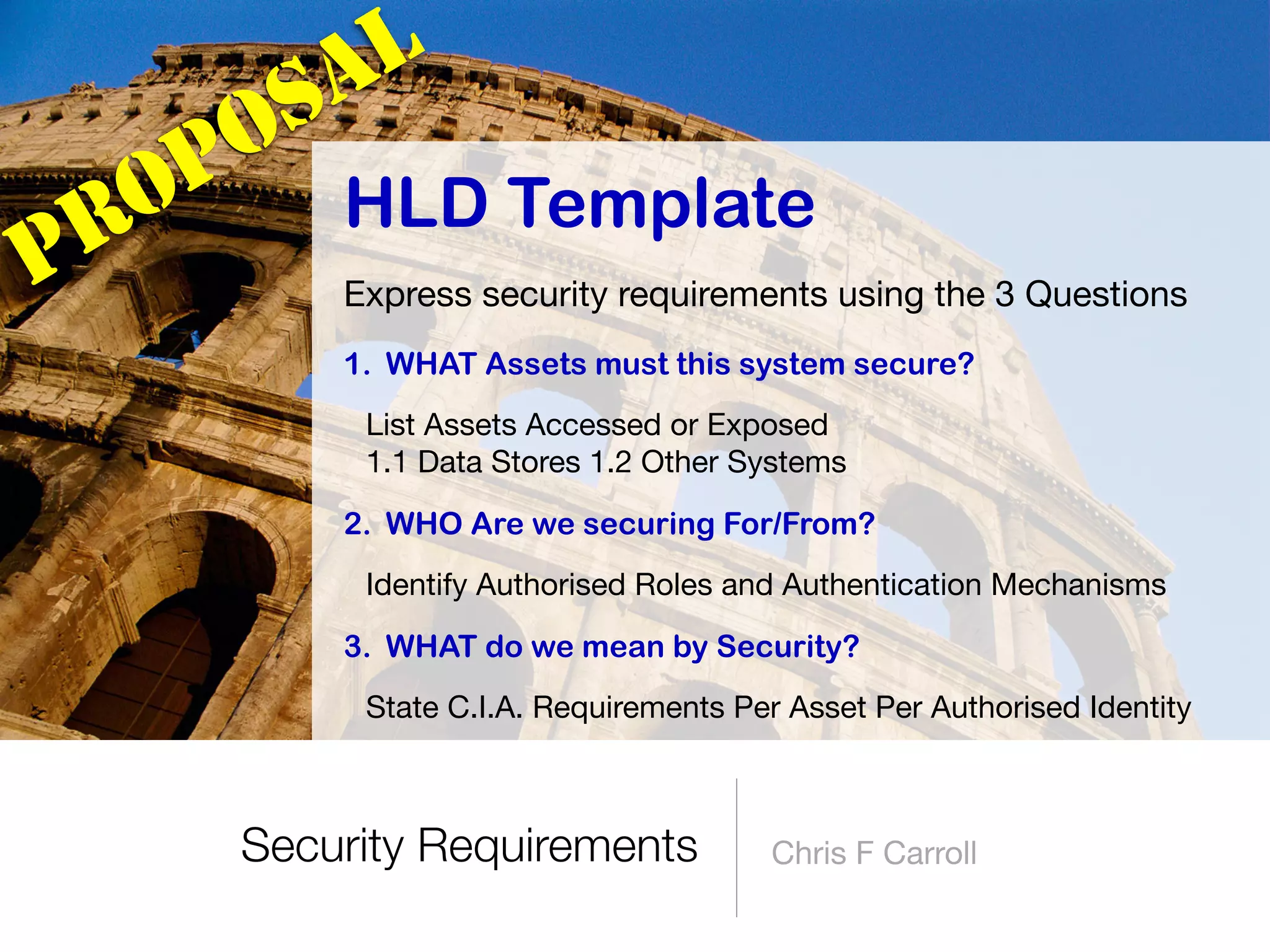 Security Requirements Chris F Carroll
HLD Template
Express security requirements using the 3 Questions

1. WHAT Assets must this system secure?
List Assets Accessed or Exposed 
1.1 Data Stores 1.2 Other Systems

2. WHO Are we securing For/From?
Identify Authorised Roles and Authentication Mechanisms

3. WHAT do we mean by Security?
State C.I.A. Requirements Per Asset Per Authorised Identity
PROPOSAL
 