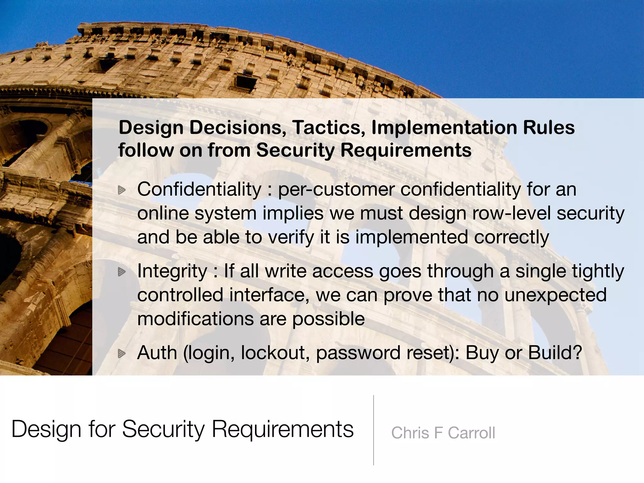 Design for Security Requirements Chris F Carroll
Conﬁdentiality : per-customer conﬁdentiality for an
online system implies we must design row-level security
and be able to verify it is implemented correctly

Integrity : If all write access goes through a single tightly
controlled interface, we can prove that no unexpected
modiﬁcations are possible

Auth (login, lockout, password reset): Buy or Build?
Design Decisions, Tactics, Implementation Rules 
follow on from Security Requirements
 