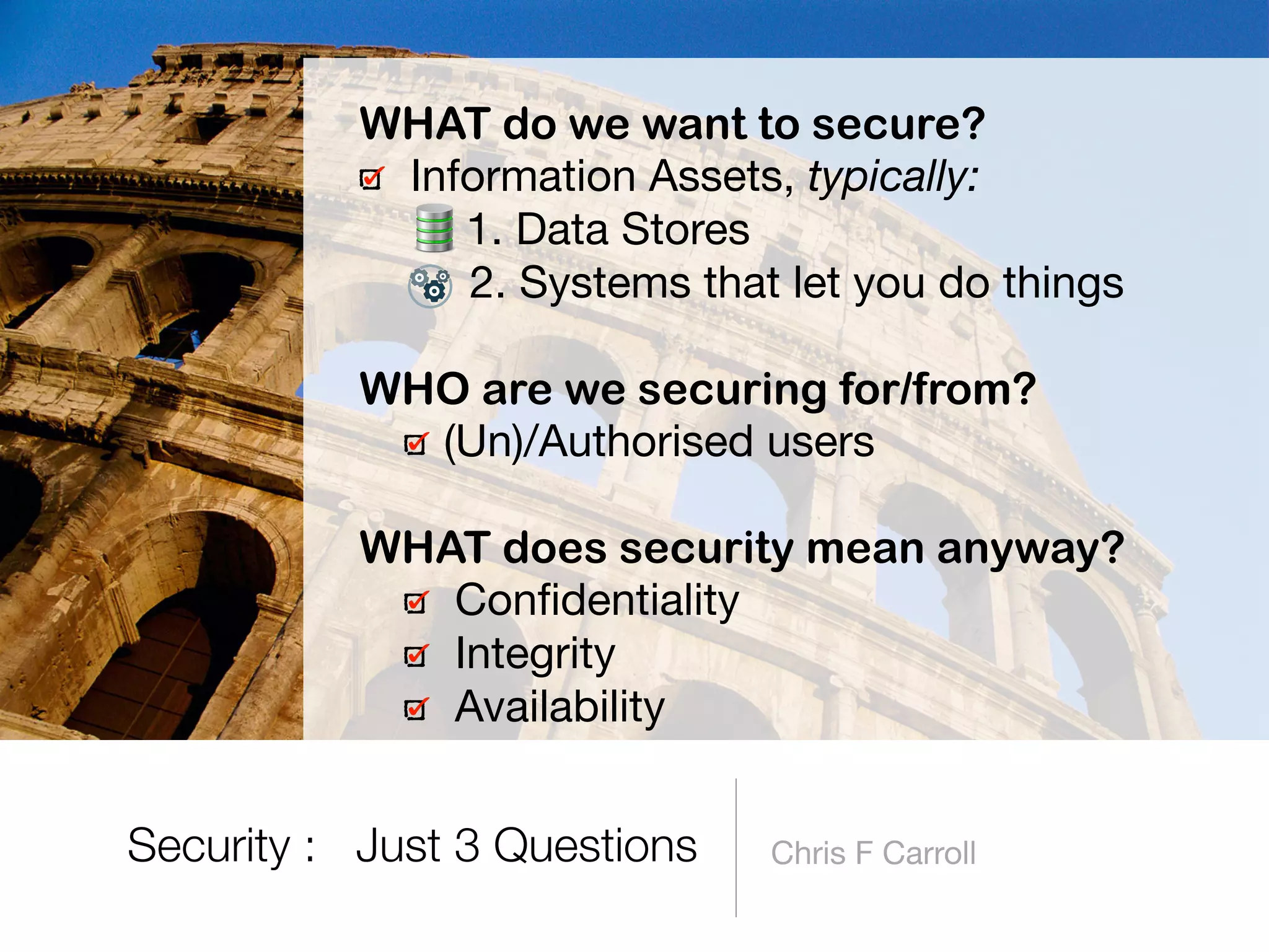 Chris F Carroll
WHAT do we want to secure?
Information Assets, typically:

1. Data Stores

2. Systems that let you do things 
WHO are we securing for/from?
(Un)/Authorised users 
WHAT does security mean anyway?
Conﬁdentiality

Integrity

Availability
Security : Just 3 Questions
 
