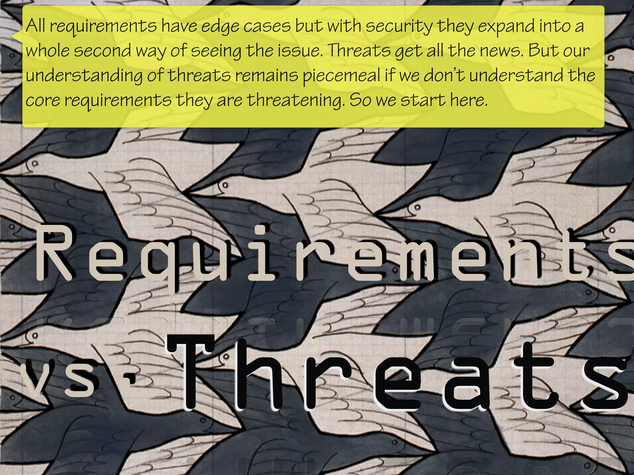 Requirements
Threatsvs.
All requirements have edge cases but with security they expand into a
whole second way of seeing the issue. Threats get all the news. But our
understanding of threats remains piecemeal if we don’t understand the
core requirements they are threatening. So we start here.
 