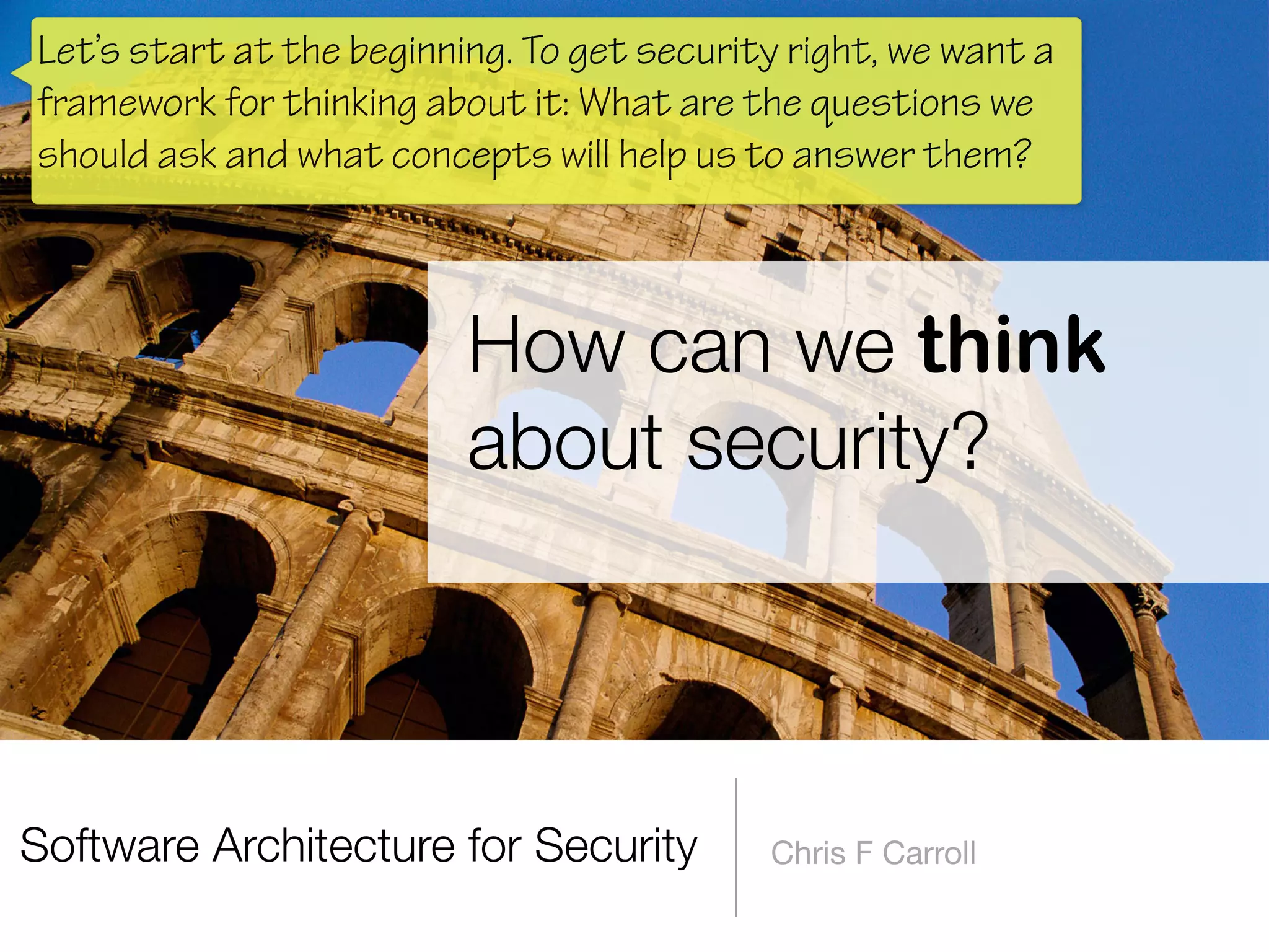 Software Architecture for Security Chris F Carroll
How can we think
about security?
Let’s start at the beginning. To get security right, we want a
framework for thinking about it: What are the questions we
should ask and what concepts will help us to answer them?
 