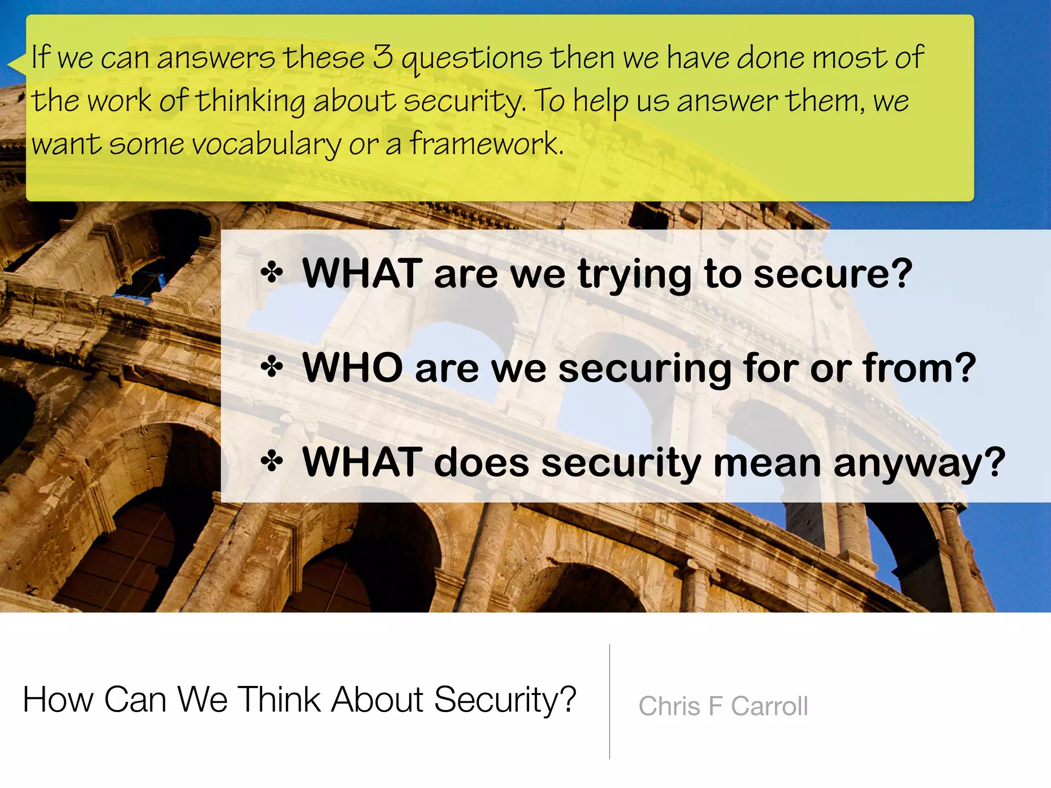 How Can We Think About Security? Chris F Carroll
✤ WHAT are we trying to secure? 
✤ WHO are we securing for or from? 
✤ WHAT does security mean anyway?
If we can answers these 3 questions then we have done most of
the work of thinking about security. To help us answer them, we
want some vocabulary or a framework.
 
