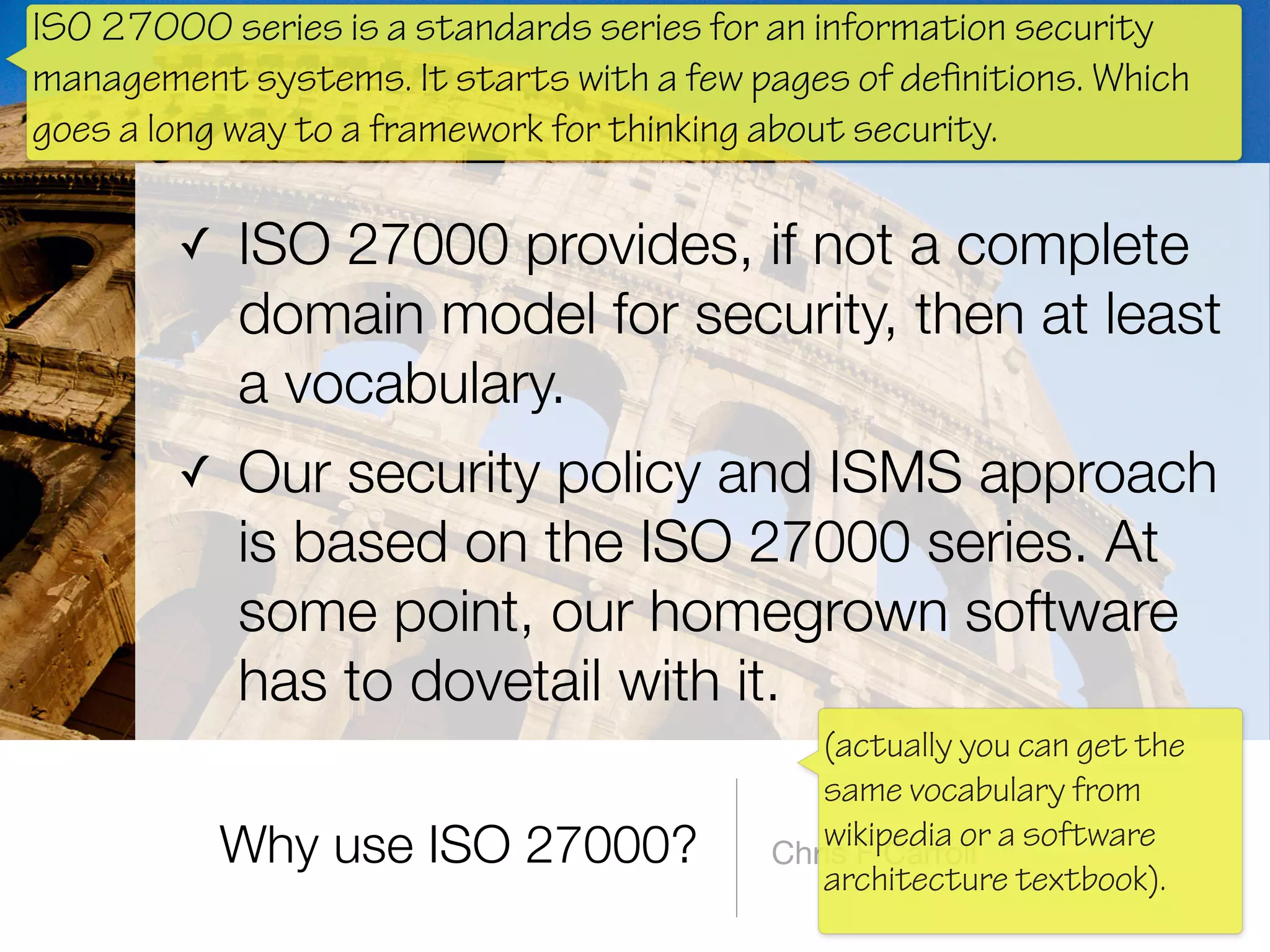 Why use ISO 27000?
✓ ISO 27000 provides, if not a complete
domain model for security, then at least
a vocabulary.
✓ Our security policy and ISMS approach
is based on the ISO 27000 series. At
some point, our homegrown software
has to dovetail with it.
Chris F Carroll
ISO 27000 series is a standards series for an information security
management systems. It starts with a few pages of definitions. Which
goes a long way to a framework for thinking about security.
(actually you can get the
same vocabulary from
wikipedia or a software
architecture textbook).
 