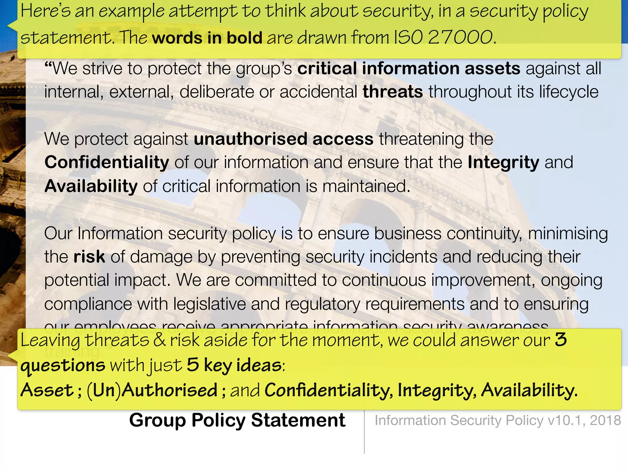 Group Policy Statement Information Security Policy v10.1, 2018
“We strive to protect the group’s critical information assets against all
internal, external, deliberate or accidental threats throughout its lifecycle 
We protect against unauthorised access threatening the
Confidentiality of our information and ensure that the Integrity and
Availability of critical information is maintained. 
Our Information security policy is to ensure business continuity, minimising
the risk of damage by preventing security incidents and reducing their
potential impact. We are committed to continuous improvement, ongoing
compliance with legislative and regulatory requirements and to ensuring
our employees receive appropriate information security awareness
training.”
Leaving threats & risk aside for the moment, we could answer our 3
questions with just 5 key ideas:  
Asset ; (Un)Authorised ; and Conﬁdentiality, Integrity, Availability.
Here’s an example attempt to think about security, in a security policy
statement. The words in bold are drawn from ISO 27000.
 