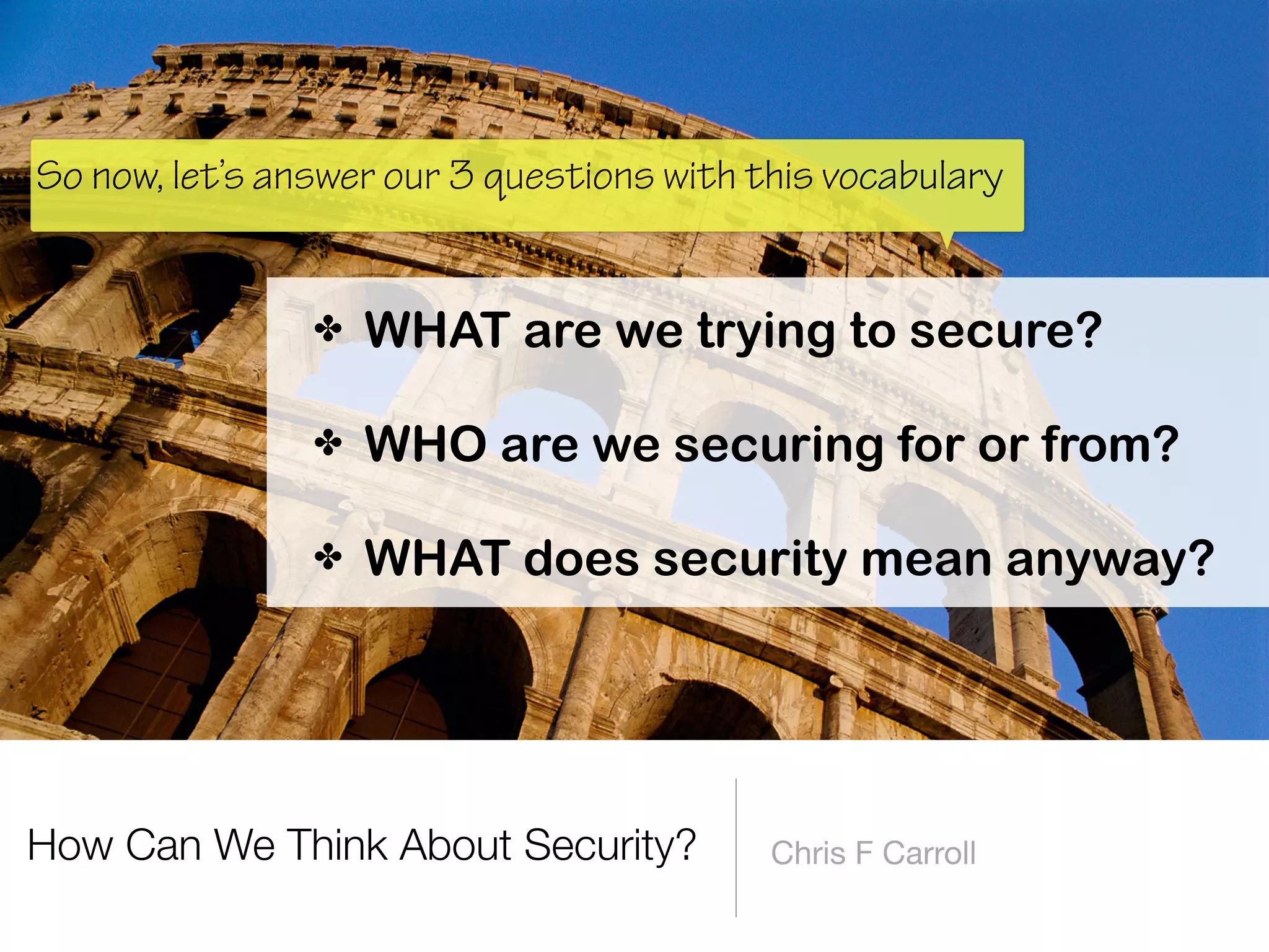 How Can We Think About Security? Chris F Carroll
✤ WHAT are we trying to secure? 
✤ WHO are we securing for or from? 
✤ WHAT does security mean anyway?
So now, let’s answer our 3 questions with this vocabulary
 