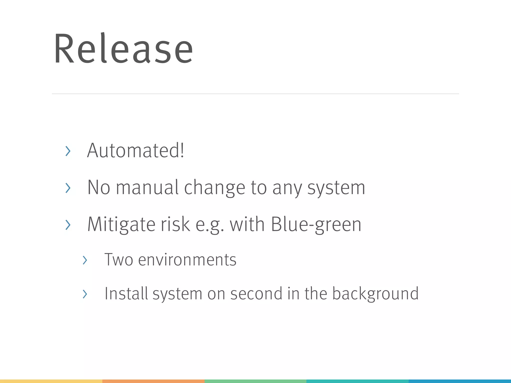 Release
> Automated!
> No manual change to any system
> Mitigate risk e.g. with Blue-green
> Two environments
> Install system on second in the background
 