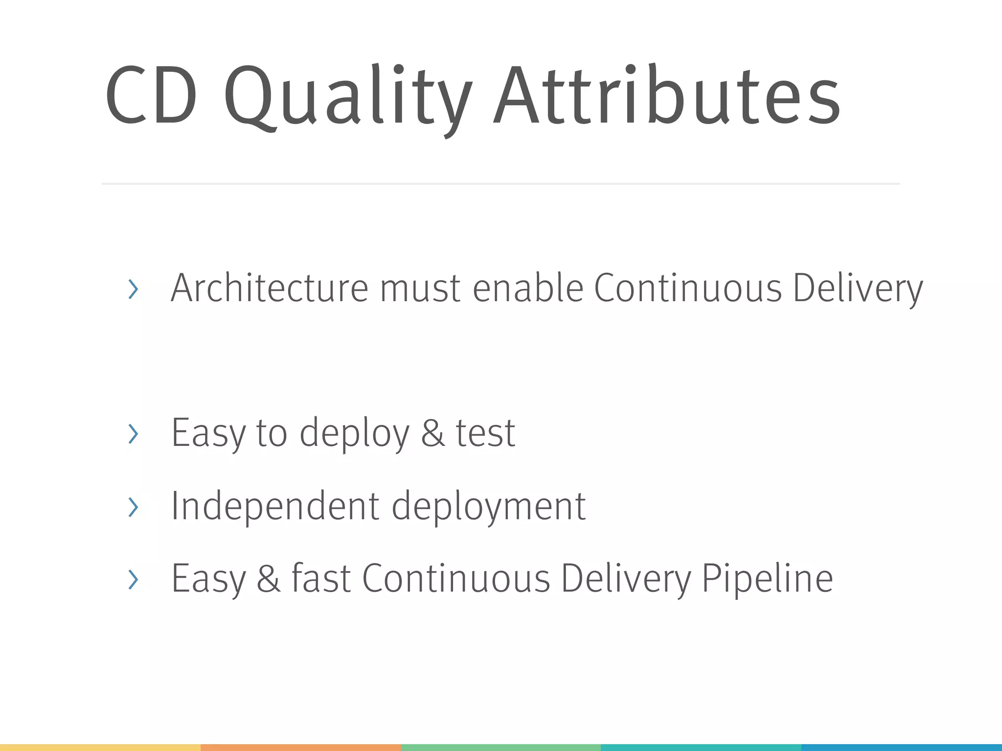 CD Quality Attributes
> Architecture must enable Continuous Delivery
> Easy to deploy & test
> Independent deployment
> Easy & fast Continuous Delivery Pipeline
 
