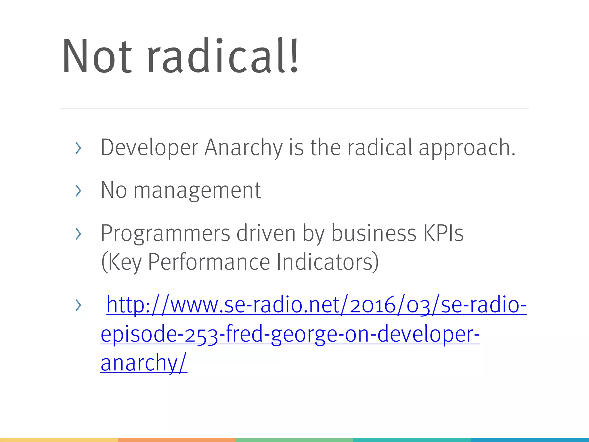 Not radical!
> Developer Anarchy is the radical approach.
> No management
> Programmers driven by business KPIs
(Key Performance Indicators)
> http://www.se-radio.net/2016/03/se-radio-
episode-253-fred-george-on-developer-
anarchy/
 
