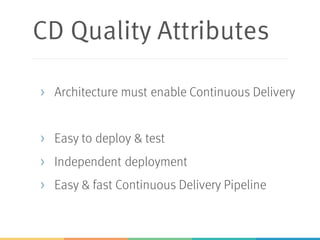 CD Quality Attributes
> Architecture must enable Continuous Delivery
> Easy to deploy & test
> Independent deployment
> Easy & fast Continuous Delivery Pipeline
 
