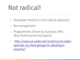 Not radical!
> Developer Anarchy is the radical approach.
> No management
> Programmers driven by business KPIs
(Key Performance Indicators)
> http://www.se-radio.net/2016/03/se-radio-
episode-253-fred-george-on-developer-
anarchy/
 