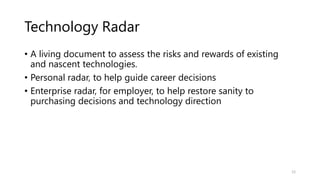 Technology Radar
• A living document to assess the risks and rewards of existing
and nascent technologies.
• Personal radar, to help guide career decisions
• Enterprise radar, for employer, to help restore sanity to
purchasing decisions and technology direction
12
 