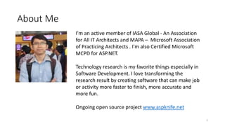 About Me
I'm an active member of IASA Global - An Association
for All IT Architects and MAPA – Microsoft Association
of Practicing Architects . I'm also Certified Microsoft
MCPD for ASP.NET.
Technology research is my favorite things especially in
Software Development. I love transforming the
research result by creating software that can make job
or activity more faster to finish, more accurate and
more fun.
Ongoing open source project www.aspknife.net
2
 