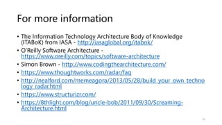 For more information
• The Information Technology Architecture Body of Knowledge
(ITABoK) from IASA - http://iasaglobal.org/itabok/
• O’Reilly Software Architecture -
https://www.oreilly.com/topics/software-architecture
• Simon Brown - http://www.codingthearchitecture.com/
• https://www.thoughtworks.com/radar/faq
• http://nealford.com/memeagora/2013/05/28/build_your_own_techno
logy_radar.html
• https://www.structurizr.com/
• https://8thlight.com/blog/uncle-bob/2011/09/30/Screaming-
Architecture.html
25
 