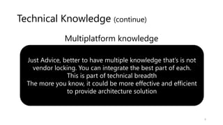 Technical Knowledge (continue)
Multiplatform knowledge
Just Advice, better to have multiple knowledge that’s is not
vendor locking. You can integrate the best part of each.
This is part of technical breadth
The more you know, it could be more effective and efficient
to provide architecture solution
6
 